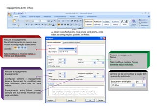 Espaçamento Entre linhas:




                                         Ao clicar nesta flecha uma nova janela será aberta, onde
                                         todas as configurações poderão ser feitas:

Recuos e espaçamento:
Geral/ Alinhamento é o mesmo que
mudar a configuração do seu texto

usando:

Não modifique o Nível do tópico, a
menos que seja pedido.                                                                              Recuos e espaçamento:
                                                                                                    Recuo

                                                                                                    Não modifique nada no Recuo,
                                                                                                    somente se for soilicitado.


 Recuos e espaçamento:
 Espaçamento:                                                                                       Lembre-se de só modificar a opção Em:
                                                                                                    quando for solicitado.
 Configurar sempre o espaçamento
 Antes e Depois em 0pt, modificar caso
 seja solicitado, para mais ou para
 menos.

 Espaçamento entre linhas: manter
 sempre em 1,5 linhas, modificar caso
 seja solicitado.
 