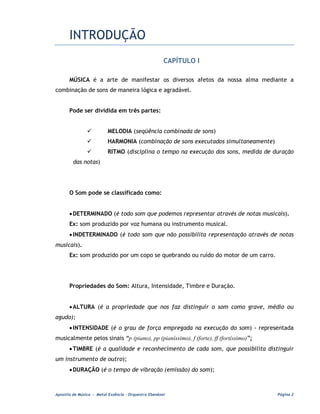 INTRODUÇÃO
                                                       CAPÍTULO I

       MÚSICA é a arte de manifestar os diversos afetos da nossa alma mediante a
combinação de sons de maneira lógica e agradável.


       Pode ser dividida em três partes:


                          MELODIA (seqüência combinada de sons)
                          HARMONIA (combinação de sons executados simultaneamente)
                          RITMO (disciplina o tempo na execução dos sons, medida de duração
         das notas)




       O Som pode se classificado como:


       • DETERMINADO (é todo som que podemos representar através de notas musicais).
       Ex: som produzido por voz humana ou instrumento musical.
       • INDETERMINADO (é todo som que não possibilita representação através de notas
musicais).
       Ex: som produzido por um copo se quebrando ou ruído do motor de um carro.




       Propriedades do Som: Altura, Intensidade, Timbre e Duração.


       • ALTURA (é a propriedade que nos faz distinguir o som como grave, médio ou
agudo);
       • INTENSIDADE (é o grau de força empregada na execução do som) - representada
musicalmente pelos sinais “p (piano), pp (pianíssimo), f (forte), ff (fortíssimo)”;
       • TIMBRE (é a qualidade e reconhecimento de cada som, que possibilita distinguir
um instrumento de outro);
       • DURAÇÃO (é o tempo de vibração (emissão) do som);



Apostila de Música - Metal Essência – Orquestra Ebenézer                              Página 2
 