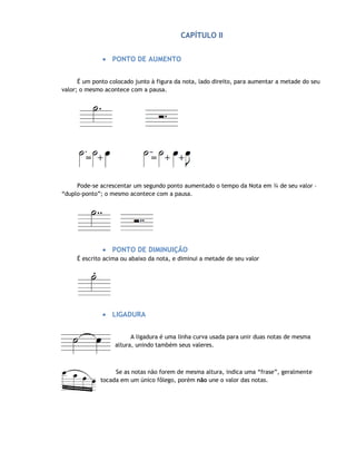CAPÍTULO II


              • PONTO DE AUMENTO


      É um ponto colocado junto à figura da nota, lado direito, para aumentar a metade do seu
valor; o mesmo acontece com a pausa.




     Pode-se acrescentar um segundo ponto aumentado o tempo da Nota em ¾ de seu valor –
“duplo-ponto”; o mesmo acontece com a pausa.




              • PONTO DE DIMINUIÇÃO
     É escrito acima ou abaixo da nota, e diminui a metade de seu valor




              • LIGADURA


                         A ligadura é uma linha curva usada para unir duas notas de mesma
                   altura, unindo também seus valeres.



                   Se as notas não forem de mesma altura, indica uma “frase”, geralmente
              tocada em um único fôlego, porém não une o valor das notas.
 