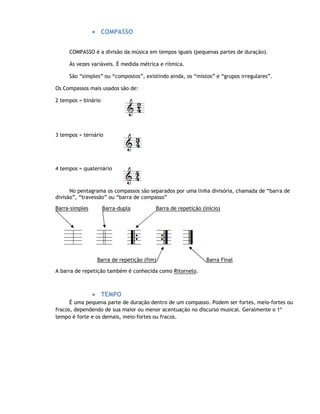 • COMPASSO


     COMPASSO é a divisão da música em tempos iguais (pequenas partes de duração).

     Às vezes variáveis. É medida métrica e rítmica.

     São “simples” ou “compostos”, existindo ainda, os “mistos” e “grupos irregulares”.

Os Compassos mais usados são de:

2 tempos = binário




3 tempos = ternário




4 tempos = quaternário



      No pentagrama os compassos são separados por uma linha divisória, chamada de “barra de
divisão”, “travessão” ou “barra de compasso”

Barra-simples        Barra-dupla        Barra de repetição (início)




                 Barra de repetição (fim)                    Barra Final

A barra de repetição também é conhecida como Ritornelo.



                • TEMPO
      É uma pequena parte de duração dentro de um compasso. Podem ser fortes, meio-fortes ou
fracos, dependendo de sua maior ou menor acentuação no discurso musical. Geralmente o 1º
tempo é forte e os demais, meio-fortes ou fracos.
 