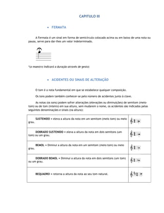 CAPITULO III


                • FERMATA


     A Fermata é um sinal em forma de semicírculo colocado acima ou em baixo de uma nota ou
pausa, serve para dar-lhes um valor indeterminado.




*(o maestro indicará a duração através de gesto)



                • ACIDENTES OU SINAIS DE ALTERAÇÃO


        O tom é a nota fundamental em que se estabelece qualquer composição.

        Os tons podem também conhecer-se pelo número de acidentes junto à clave.

      As notas (os sons) podem sofrer alterações (elevações ou diminuições) de semitom (meio-
tom) ou de tom (inteiro) em sua altura, sem mudarem o nome, os acidentes são indicados pelas
seguintes denominações e sinais (na altura):


        SUSTENIDO = eleva a altura da nota em um semitom (meio tom) ou meio
grau.


     DOBRADO SUSTENIDO = eleva a altura da nota em dois semitons (um
tom) ou um grau.


        BEMOL = Diminui a altura da nota em um semitom (meio tom) ou meio
grau.


     DOBRADO BEMOL = Diminui a altura da nota em dois semitons (um tom)
ou um grau.



        BEQUADRO = retorna a altura da nota ao seu tom natural.
 
