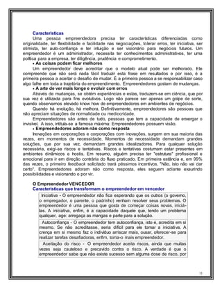 11
Características
Uma pessoa empreendedora precisa ter características diferenciadas como
originalidade, ter flexibilidade e facilidade nas negociações, tolerar erros, ter iniciativa, ser
otimista, ter auto-confiança e ter intuição e ser visionário para negócios futuros. Um
empreendedor é um administrador, necessita ter conhecimentos administrativos, ter uma
política para a empresa, ter diligência, prudência e comprometimento.
 As coisas podem ficar melhores
Um empreendedor deve acreditar que o modelo atual pode ser melhorado. Ele
compreende que não será nada fácil traduzir esta frase em resultados e por isso, é a
primeira pessoa a aceitar o desafio de mudar. É a primeira pessoa a se responsabilizar caso
algo falhe em toda a trajetória do empreendimento. Empreendedores gostam de mudanças.
 A arte de ver mais longe e evoluir com erros
Através de mudanças, se obtém experiências e estas, traduzem-se em ciência, que por
sua vez é utilizada para fins evolutivos. Logo não parece ser apenas um golpe de sorte,
quando observamos elevado know how de empreendedores em ambientes de negócios.
Quando há evolução, há melhora. Definitivamente, empreendedores são pessoas que
não apreciam situações de normalidade ou mediocridade.
Empreendedores são antes de tudo, pessoas que tem a capacidade de enxergar o
invisível. A isso, intitula-se a famosa máxima: Empreendedores possuem visão.
 Empreendedores adoram não como resposta
Inovações em corporações e corporações com inovações, surgem em sua maioria das
vezes, em momentos de necessidade. Momentos de necessidade demandam grandes
soluções, que por sua vez, demandam grandes idealizadores. Para qualquer solução
necessária, exigi-se riscos e tentativas. Riscos e tentativas costumam estar presentes em
ambientes dinâmicos e hostis. Em resumo, alguém precisa ter "estrutura" profissional e
emocional para ir em direção contrária do fluxo praticado. Em primeira estância e, em 99%
das vezes, o primeiro feedback solicitado trará péssimos incentivos. "Não, isto não vai dar
certo". Empreendedores adoram não como resposta, eles seguem adiante exaurindo
possibilidades e visionando o por vir.
O Empreendedor VENCEDOR
Características que transformam o empreendedor em vencedor
Iniciativa - O empreendedor não fica esperando que os outros (o governo,
o empregador, o parente, o padrinho) venham resolver seus problemas. O
empreendedor é uma pessoa que gosta de começar coisas novas, iniciá-
las. A iniciativa, enfim, é a capacidade daquele que, tendo um problema
qualquer, age: arregaça as mangas e parte para a solução.
Autoconfiança - O empreendedor tem autoconfiança, isto é, acredita em si
mesmo. Se não acreditasse, seria difícil para ele tomar a iniciativa. A
crença em si mesmo faz o indivíduo arriscar mais, ousar, oferecer-se para
realizar tarefas desafiadoras, enfim, torna-o mais empreendedor.
Aceitação do risco - O empreendedor aceita riscos, ainda que muitas
vezes seja cauteloso e precavido contra o risco. A verdade é que o
empreendedor sabe que não existe sucesso sem alguma dose de risco, por
 