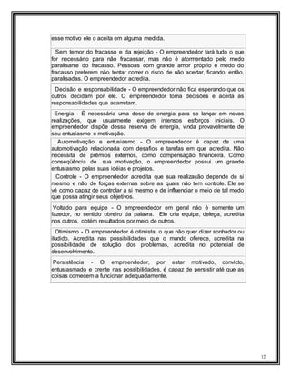 12
esse motivo ele o aceita em alguma medida.
Sem temor do fracasso e da rejeição - O empreendedor fará tudo o que
for necessário para não fracassar, mas não é atormentado pelo medo
paralisante do fracasso. Pessoas com grande amor próprio e medo do
fracasso preferem não tentar correr o risco de não acertar, ficando, então,
paralisadas. O empreendedor acredita.
Decisão e responsabilidade - O empreendedor não fica esperando que os
outros decidam por ele. O empreendedor toma decisões e aceita as
responsabilidades que acarretam.
Energia - É necessária uma dose de energia para se lançar em novas
realizações, que usualmente exigem intensos esforços iniciais. O
empreendedor dispõe dessa reserva de energia, vinda provavelmente de
seu entusiasmo e motivação.
Automotivação e entusiasmo - O empreendedor é capaz de uma
automotivação relacionada com desafios e tarefas em que acredita. Não
necessita de prêmios externos, como compensação financeira. Como
conseqüência de sua motivação, o empreendedor possui um grande
entusiasmo pelas suas idéias e projetos.
Controle - O empreendedor acredita que sua realização depende de si
mesmo e não de forças externas sobre as quais não tem controle. Ele se
vê como capaz de controlar a si mesmo e de influenciar o meio de tal modo
que possa atingir seus objetivos.
Voltado para equipe - O empreendedor em geral não é somente um
fazedor, no sentido obreiro da palavra. Ele cria equipe, delega, acredita
nos outros, obtém resultados por meio de outros.
Otimismo - O empreendedor é otimista, o que não quer dizer sonhador ou
iludido. Acredita nas possibilidades que o mundo oferece, acredita na
possibilidade de solução dos problemas, acredita no potencial de
desenvolvimento.
Persistência - O empreendedor, por estar motivado, convicto,
entusiasmado e crente nas possibilidades, é capaz de persistir até que as
coisas comecem a funcionar adequadamente.
 