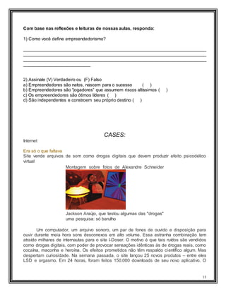 13
Com base nas reflexões e leituras de nossas aulas, responda:
1) Como você define empreendedorismo?
__________________________________________________________________________
__________________________________________________________________________
__________________________________________________________________________
___________________________
2) Assinale (V) Verdadeiro ou (F) Falso
a) Empreendedores são natos, nascem para o sucesso ( )
b) Empreendedores são “jogadores” que assumem riscos altíssimos ( )
c) Os empreendedores são ótimos líderes ( )
d) São independentes e constroem seu próprio destino ( )
CASES:
Internet
Era só o que faltava
Site vende arquivos de som como drogas digitais que devem produzir efeito psicodélico
virtual
Montagem sobre fotos de Alexandre Schneider
Jackson Araújo, que testou algumas das "drogas"
uma pesquisa: só barulho
Um computador, um arquivo sonoro, um par de fones de ouvido e disposição para
ouvir durante meia hora sons desconexos em alto volume. Essa estranha combinação tem
atraído milhares de internautas para o site I-Doser. O motivo é que tais ruídos são vendidos
como drogas digitais, com poder de provocar sensações idênticas às de drogas reais, como
cocaína, maconha e heroína. Os efeitos prometidos não têm respaldo científico algum. Mas
despertam curiosidade. Na semana passada, o site lançou 25 novos produtos – entre eles
LSD e orgasmo. Em 24 horas, foram feitos 150.000 downloads de seu novo aplicativo. O
 