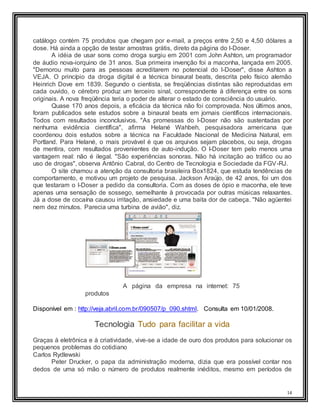 14
catálogo contém 75 produtos que chegam por e-mail, a preços entre 2,50 e 4,50 dólares a
dose. Há ainda a opção de testar amostras grátis, direto da página do I-Doser.
A idéia de usar sons como droga surgiu em 2001 com John Ashton, um programador
de áudio nova-iorquino de 31 anos. Sua primeira invenção foi a maconha, lançada em 2005.
"Demorou muito para as pessoas acreditarem no potencial do I-Doser", disse Ashton a
VEJA. O princípio da droga digital é a técnica binaural beats, descrita pelo físico alemão
Heinrich Dove em 1839. Segundo o cientista, se freqüências distintas são reproduzidas em
cada ouvido, o cérebro produz um terceiro sinal, correspondente à diferença entre os sons
originais. A nova freqüência teria o poder de alterar o estado de consciência do usuário.
Quase 170 anos depois, a eficácia da técnica não foi comprovada. Nos últimos anos,
foram publicados sete estudos sobre a binaural beats em jornais científicos internacionais.
Todos com resultados inconclusivos. "As promessas do I-Doser não são sustentadas por
nenhuma evidência científica", afirma Helané Wahbeh, pesquisadora americana que
coordenou dois estudos sobre a técnica na Faculdade Nacional de Medicina Natural, em
Portland. Para Helané, o mais provável é que os arquivos sejam placebos, ou seja, drogas
de mentira, com resultados provenientes de auto-indução. O I-Doser tem pelo menos uma
vantagem real: não é ilegal. "São experiências sonoras. Não há incitação ao tráfico ou ao
uso de drogas", observa Antônio Cabral, do Centro de Tecnologia e Sociedade da FGV-RJ.
O site chamou a atenção da consultoria brasileira Box1824, que estuda tendências de
comportamento, e motivou um projeto de pesquisa. Jackson Araújo, de 42 anos, foi um dos
que testaram o I-Doser a pedido da consultoria. Com as doses de ópio e maconha, ele teve
apenas uma sensação de sossego, semelhante à provocada por outras músicas relaxantes.
Já a dose de cocaína causou irritação, ansiedade e uma baita dor de cabeça. "Não agüentei
nem dez minutos. Parecia uma turbina de avião", diz.
A página da empresa na internet: 75
produtos
Disponível em : http://veja.abril.com.br/090507/p_090.shtml. Consulta em 10/01/2008.
Tecnologia Tudo para facilitar a vida
Graças à eletrônica e à criatividade, vive-se a idade de ouro dos produtos para solucionar os
pequenos problemas do cotidiano
Carlos Rydlewski
Peter Drucker, o papa da administração moderna, dizia que era possível contar nos
dedos de uma só mão o número de produtos realmente inéditos, mesmo em períodos de
 