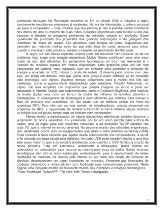 15
acentuada inovação. Na Revolução Industrial do fim do século XVIII, a máquina a vapor
basicamente impulsionou processos já existentes. Na era da informação, o prêmio principal
vai para o computador – mas, Drucker que nos perdoe, já não é possível contar novidades
nos dedos de uma ou mesmo de duas mãos. Soluções engenhosas para facilitar a vida das
pessoas e resolver os pequenos problemas do cotidiano surgem em profusão. Saem
igualmente da prancheta dos projetistas das grandes corporações e da garagem dos
inventores de fundo de quintal. São abridores para tampas de potes, dispositivos que
permitem ao motorista melhor visão do que está atrás do carro, sensores para avisar
quando o churrasco está pronto ou mesmo o instante de vencimento do filtro solar.
A regra por trás dessa explosão criativa pode ser resumida num conceito: se há um
problema, logo surge uma solução engenhosa. Muitos fatores contribuem para criar essa
idade de ouro das utilidades. Da perspectiva tecnológica, um dos mais relevantes é a
inclusão de recursos digitais em velhos dispositivos. Uma geladeira pode ser um item
desprezado da cozinha, mas, equipada com um software para gerenciar o consumo de
energia e uma tela de LCD, retoma o posto de vedete. O mesmo pode ocorrer com uma
lupa, um artigo em desuso, mas que ganha nova graça e maior utilidade se for renovado
pela tecnologia dos dígitos. Algumas dessas conversões para o mundo dos bits são
inusitadas, como o guarda-chuva desenvolvido pelo estudante Takashi Matsumoto, no
Japão. Ele leva acoplado um dispositivo que projeta imagens no tecido e pode ser
conectado à internet. Outras são surpreendentes, como o Celestron SkyScout, uma espécie
de luneta digital, mas com um banco de dados de milhares de estrelas, planetas e
constelações. A convergência de tecnologias é outro elemento que contribui para renovar o
fluxo de produtos nas prateleiras. Já não basta que um telefone celular tire fotos ou
reproduza MP3. Para não cair na vala comum da obsolescência, precisa incorporar um
programa de GPS, a capacidade de receber e transmitir e-mail e oferecer alguns recursos
de edição que até pouco tempo atrás só existiam num computador.
Menos visível, a padronização de alguns dispositivos eletrônicos também favorece o
surgimento de novos aparelhos. Foi justamente por ter um único padrão para a troca de
dados, uma só língua para unir diferentes máquinas, a do protocolo TCP/IP adotado nos
anos 70, que a internet se tornou universal. No pequeno mundo das utilidades engenhosas,
isso atualmente ocorre com os equipamentos que usam o cabo universal serial bus (USB).
Essa conexão é mais eficiente que aquela usada anteriormente nos computadores, a serial,
e foi adotada em larga escala pela indústria. Um cabo USB pode transferir dados a uma taxa
sete vezes maior do que a do serial. Estabelecido como padrão, o USB facilitou a criação de
novos produtos. Está em luminárias, ventiladores e brinquedos. Todos podem ser
conectados ao computador para recarga ou mesmo para troca de dados. Esses recursos
tecnológicos não são a única explicação, evidentemente, para o aparecimento de tantas
novidades no mercado. As vendas pela internet ou por meio dos canais de compras da
televisão desempenham um papel importante no processo. Permitem que fabricantes de
produtos destinados a nichos atinjam com facilidade seus consumidores potenciais. Nesta
página, uma pequena mostra do fascinante mundo das invenções e soluções tecnológicas.
Fotos Yoshikazu Tsuno/AFP, The New York Times e divulgação
 