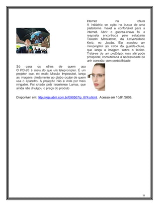 16
Internet na chuva
A indústria se agita na busca de uma
plataforma móvel e confortável para a
internet. Abrir o guarda-chuva foi a
resposta encontrada pelo estudante
Takashi Matsumoto, da Universidade
Keio, no Japão. Ele acoplou um
miniprojetor ao cabo do guarda-chuva,
que lança a imagem sobre o tecido.
Trata-se de um protótipo, mas até pode
prosperar, considerada a necessidade de
unir conexão com portabilidade
Só para os olhos de quem usa
O PD-20 é mais do que um teleprompter. É um
projetor que, no estilo Missão Impossível, lança
as imagens diretamente ao globo ocular de quem
usa o aparelho. A projeção não é vista por mais
ninguém. Foi criado pela israelense Lumus, que
ainda não divulgou o preço do produto
Disponível em: http://veja.abril.com.br/090507/p_074.shtml. Acesso em 10/01/2008.
 