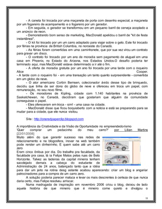 18
- A caneta foi trocada por uma maçaneta de porta com desenho especial, a maçaneta
por um fogareiro de acampamento e o fogareiro por um gerador.
- Em seguida, o gerador se transformou em um pequeno barril de cerveja acoplado a
um anúncio de neon.
- Demonstrando bom senso de marketing, MacDonald apelidou o barril de "kit de festa
instantânea".
- O kit foi trocado por um um carro adaptado para viajar sobre o gelo. Este foi trocado
por férias na província de British Columbia, no noroeste do Canadá.
- As férias foram convertidas em uma caminhonete, que por sua vez virou um contrato
para gravar um disco.
- O contrato foi trocado por um ano de moradia sem pagamento de aluguel em uma
casa em Phoenix, no Estado do Arizona, nos Estados Unidos.O desafio poderia ter
terminado aqui, mas MacDonald estava determinado a ir até o fim.
- A oferta de moradia gratuita por um ano foi trocada por uma tarde com o roqueiro
Alice Cooper.
- A tarde com o roqueiro foi - em uma transação um tanto quanto surpreendente - convertida
em um globo de neve.
- O ator americano Corbin Bernsen, colecionador ávido desse tipo de brinquedo,
decidiu que tinha de ser dono do globo de neve e ofereceu em troca um papel, com
remuneração, no seu novo filme.
- Os moradores de Kipling, cidade com 1.140 habitantes na província de
Saskatchewan, no Canadá, decidiram que gostariam que alguém da comunidade
conseguisse o papel.
- Eles ofereceram em troca - sim! - uma casa na cidade.
- MacDonald disse que ficou boquiaberto com a notícia e está se preparando para se
mudar para a cidade, que ele nunca visitou.
Site : http://oneredpaperclip.blogspot.com
A importância da Criatividade e da Visão de Oportunidade no empreendedorismo
'Quer comprar um pedacinho do meu carro?' por Lilian Martins
[22/01/2008]
Muito além do que garantir sucesso nas redes de
relacionamento e na blogosfera, inovar na web também
pode render um dinheirinho. E quem sabe até um carro
zero
Eram cinco ônibus por dia. Do trabalho pra faculdade, da
faculdade pra casa, lá ia Felipe Matos pelas ruas de Belo
Horizonte. Talvez as ladeiras da capital mineira tenham
sacolejado demais a cabeça do estudante de
Administração de 24 anos, balançado tanto que a idéia
para dar um jeito na rotina desg astante acabou aparecendo: criar um blog e angariar
patrocinadores para a compra de um carro zero.
A solução poderia parecer maluca e levar os mais descrentes à certeza de que nunca
daria certo, mas Felipe resolveu arriscar.
Numa madrugada de inspiração em novembro 2006 criou o blog, deixou de lado
aquela história de que mineiro que é mineiro come quieto e divulgou o
 