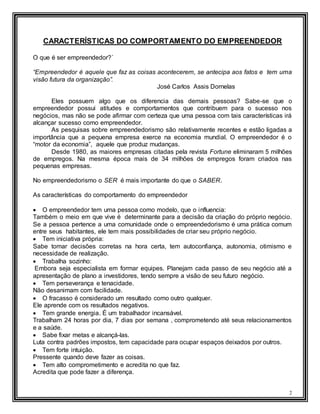 2
CARACTERÍSTICAS DO COMPORTAMENTO DO EMPREENDEDOR
O que é ser empreendedor?´
“Empreendedor é aquele que faz as coisas acontecerem, se antecipa aos fatos e tem uma
visão futura da organização”.
José Carlos Assis Dornelas
Eles possuem algo que os diferencia das demais pessoas? Sabe-se que o
empreendedor possui atitudes e comportamentos que contribuem para o sucesso nos
negócios, mas não se pode afirmar com certeza que uma pessoa com tais características irá
alcançar sucesso como empreendedor.
As pesquisas sobre empreendedorismo são relativamente recentes e estão ligadas a
importância que a pequena empresa exerce na economia mundial. O empreendedor é o
“motor da economia”, aquele que produz mudanças.
Desde 1980, as maiores empresas citadas pela revista Fortune eliminaram 5 milhões
de empregos. Na mesma época mais de 34 milhões de empregos foram criados nas
pequenas empresas.
No empreendedorismo o SER é mais importante do que o SABER.
As características do comportamento do empreendedor
 O empreendedor tem uma pessoa como modelo, que o influencia:
Também o meio em que vive é determinante para a decisão da criação do próprio negócio.
Se a pessoa pertence a uma comunidade onde o empreendedorismo é uma prática comum
entre seus habitantes, ele tem mais possibilidades de criar seu próprio negócio.
 Tem iniciativa própria:
Sabe tomar decisões corretas na hora certa, tem autoconfiança, autonomia, otimismo e
necessidade de realização.
 Trabalha sozinho:
Embora seja especialista em formar equipes. Planejam cada passo de seu negócio até a
apresentação de plano a investidores, tendo sempre a visão de seu futuro negócio.
 Tem perseverança e tenacidade.
Não desanimam com facilidade.
 O fracasso é considerado um resultado como outro qualquer.
Ele aprende com os resultados negativos.
 Tem grande energia. É um trabalhador incansável.
Trabalham 24 horas por dia, 7 dias por semana , comprometendo até seus relacionamentos
e a saúde.
 Sabe fixar metas e alcançá-las.
Luta contra padrões impostos, tem capacidade para ocupar espaços deixados por outros.
 Tem forte intuição.
Pressente quando deve fazer as coisas.
 Tem alto comprometimento e acredita no que faz.
Acredita que pode fazer a diferença.
 