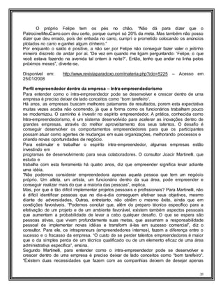 20
O próprio Felipe tem os pés no chão. “Não dá para dizer que o
PatrocineMeuCarro.com deu certo, porque cumpri só 20% da meta. Mas também não posso
dizer que deu errado, pois dei entrada no carro, cumpri o prometido colocando os anúncios
plotados no carro e ganhei algum dinheiro.”
Por enquanto o saldo é positivo, a não ser por Felipe não conseguir fazer valer o jeitinho
mineiro discreto de andar por aí. “De vez em quando me ligam perguntando: ‘Felipe, o que
você estava fazendo na avenida tal ontem à noite?’. Então, tenho que andar na linha pelos
próximos meses”, diverte-se.
Disponível em: http://www.revistaparadoxo.com/materia.php?ido=5225 – Acesso em
25/01/2008
Perfil empreendedor dentro da empresa – Intra-empreendedorismo
Para entender como o intra-empreendedor pode se desenvolver e crescer dentro de uma
empresa é preciso deixar de lado conceitos como “bom tarefeiro“.
Há anos, as empresas buscam melhores patamares de resultados, porem esta expectativa
muitas vezes acaba não ocorrendo, já que a forma como os funcionários trabalham pouco
se modernizou. O caminho é investir no espírito empreendedor. A prática, conhecida como
Intra-empreendedorismo, é um sistema desenvolvido para acelerar as inovações dentro de
grandes empresas, através do melhor aproveitamento dos seus talentos. O desafio é
conseguir desenvolver os comportamentos empreendedores para que os participantes
possam atuar como agentes de mudanças em suas organizações, melhorando processos e
criando novas oportunidades de negócio.
Para estimular e trabalhar o espírito intra-empreendedor, algumas empresas estão
investindo em
programas de desenvolvimento para seus colaboradores. O consultor Joacir Martinelli, que
estuda e
trabalha com esta ferramenta há quatro anos, diz que empreender significa levar adiante
uma idéia.
“Não podemos considerar empreendedora apenas aquela pessoa que tem um negócio
próprio. Um atleta, um artista, um funcionário dentro da sua área, pode empreender e
conseguir realizar mais do que a maioria das pessoas”, explica.
Mas, por que é tão difícil implementar projetos pessoais e profissionais? Para Martinelli, não
é difícil identificar pessoas que no dia-a-dia conseguem efetivar seus objetivos, mesmo
diante de adversidades, Outras, entretanto, não obtêm o mesmo êxito, ainda que em
condições favoráveis. “Podemos concluir que, além do preparo técnico específico para a
efetivação de um projeto e de um ambiente favorável, existem também aspectos pessoais
que aumentam a probabilidade de levar a cabo qualquer desafio. O que se espera são
pessoas ativas, que vivam profundamente suas metas, que assumam a responsabilidade
pessoal de implementar novas idéias e transform á-las em sucesso comercial”, diz o
consultor. Para ele, os intrapreneurs (empreendedores internos), fazem a diferença entre o
sucesso e o fracasso da empresa. “O custo de se perder talentos empreendedores é maior
que o da simples perda de um técnico qualificado ou de um elemento eficaz de uma área
administrativa específica“, ensina.
Segundo Martinelli, para entender como o intra-empreendedor pode se desenvolver e
crescer dentro de uma empresa é preciso deixar de lado conceitos como “bom tarefeiro“.
“Existem duas necessidades que fazem com as companhias deixem de desejar apenas
 