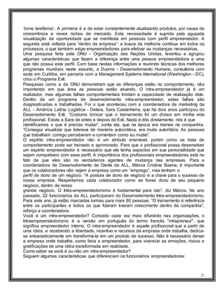 21
‘bons tarefeiros’. A primeira é a de estar constantemente atualizando produtos, por causa da
concorrência e novos nichos de mercado. Esta necessidade é suprida pela aguçada
visualização de oportunidade que se manifesta em pessoas com perfil empreendedor. A
segunda está voltada para “dentro da empresa”: a busca da melhoria contínua em todos os
processos, o que também exige empreendedores para efetivar as mudanças necessárias.
Uma pesquisa feita pela ONU - Organização das Nações Unidas, levantou e agrupou
algumas características que fazem a diferença entre uma pessoa empreendedora e uma
que não possui este perfil. Com base nestas informações e reunindo técnicas dos melhores
programas mundiais neste assunto, a Duomo - Desenvolvimento Humano, consultoria com
sede em Curitiba, em parceria com a Management Systems International (Washington - DC),
criou o Programa Exli.
Pesquisas como a da ONU demonstram que as diferenças estão no comportamento, não
importando em que área as pessoas estão atuando. O intra-empreendedor já é um
realizador, mas algumas falhas comportamentais limitam a capacidade de realização dele.
Dentro de um programa de desenvolvimento intra-empreendedor, estas falhas são
diagnosticadas e trabalhadas. Foi o que aconteceu com a coordenadora de marketing da
ALL - América Latina Logística - Delara, Sara Castanheira, que há dois anos participou do
Desenvolvimento Exli. “Costumo brincar que o treinamento foi um divisor em minha vida
profissional. Existe a Sara de antes e depois do Exli. Nada é dito diretamente, nós é que
identificamos o que é preciso mudar”, conta ela, que na época era trainee na companhia.
“Consegui visualizar que liderava de maneira autocrática, era muito autoritária. As pessoas
que trabalham comigo perceberam e comentam como eu mudei”.
O espírito intra-empreendedor não é um atributo ensinável, porém como se trata de
comportamento pode ser treinado e aprimorado. Para que o profissional possa desenvolver
um espírito empreendedor é necessário que ele tenha aspectos em sua personalidade que
sejam compatíveis com esse perfil. A importância dos profissionais empreendedores está no
fato de que eles são os verdadeiros agentes de mudança nas empresas. Para a
coordenadora de Desenvolvimento de Gente da ALL, Márcia Cristine Baena, é importante
que os colaboradores não vejam a empresa como um “emprego”, mas tenham o
perfil de dono de um negócio. “A postura de dono de negócio é a chave para o sucesso de
nossa empresa. Respeitamos cada colaborador como se fosse dono de seu pequeno
negócio, dentro de nosso
grande negócio. O Intra-empreendedorismo é fundamental para isto”, diz Márcia. No ano
passado, 22 funcionários da ALL participaram do Desenvolvimento Intra-empreendedorismo.
Para este ano, já estão marcadas turmas para mais 90 pessoas. “O treinamento é referência
entre os participantes e todos os que fizeram tiveram crescimento dentro da companhia”,
reforça a coordenadora.
Você é um intra-empreendedor? Conceito cada vez mais difundido nas organizações, o
Intraempreendedorismo é a versão em português do termo francês "intrapreneur", que
significa empreendedor interno. O intra-empreendedor é aquele profissional que a partir de
uma idéia, e recebendo a liberdade, incentivo e recursos da empresa onde trabalha, dedica-
se entusiasticamente em transformá-la em um produto de sucesso. Não é necessário deixar
a empresa onde trabalha, como faria o empreendedor, para vivenciar as emoções, riscos e
gratificações de uma idéia transformada em realidade.
Como saber se você é ou não um intra-empreendedor?
Seguem algumas características que diferenciam os funcionários empreendedores:
 