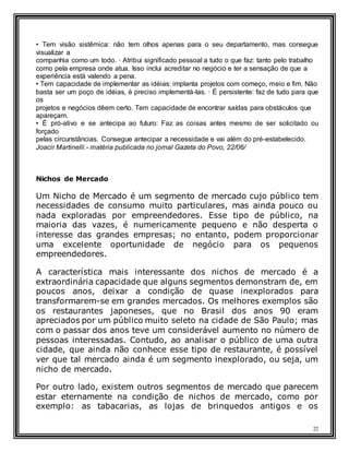 22
• Tem visão sistêmica: não tem olhos apenas para o seu departamento, mas consegue
visualizar a
companhia como um todo. · Atribui significado pessoal a tudo o que faz: tanto pelo trabalho
como pela empresa onde atua. Isso inclui acreditar no negócio e ter a sensação de que a
experiência está valendo a pena.
• Tem capacidade de implementar as idéias: implanta projetos com começo, meio e fim. Não
basta ser um poço de idéias, é preciso implementá-las. · É persistente: faz de tudo para que
os
projetos e negócios dêem certo. Tem capacidade de encontrar saídas para obstáculos que
apareçam.
• É pró-ativo e se antecipa ao futuro: Faz as coisas antes mesmo de ser solicitado ou
forçado
pelas circunstâncias. Consegue antecipar a necessidade e vai além do pré-estabelecido.
Joacir Martinelli.- matéria publicada no jornal Gazeta do Povo, 22/06/
Nichos de Mercado
Um Nicho de Mercado é um segmento de mercado cujo público tem
necessidades de consumo muito particulares, mas ainda pouco ou
nada exploradas por empreendedores. Esse tipo de público, na
maioria das vazes, é numericamente pequeno e não desperta o
interesse das grandes empresas; no entanto, podem proporcionar
uma excelente oportunidade de negócio para os pequenos
empreendedores.
A característica mais interessante dos nichos de mercado é a
extraordinária capacidade que alguns segmentos demonstram de, em
poucos anos, deixar a condição de quase inexplorados para
transformarem-se em grandes mercados. Os melhores exemplos são
os restaurantes japoneses, que no Brasil dos anos 90 eram
apreciados por um público muito seleto na cidade de São Paulo; mas
com o passar dos anos teve um considerável aumento no número de
pessoas interessadas. Contudo, ao analisar o público de uma outra
cidade, que ainda não conhece esse tipo de restaurante, é possível
ver que tal mercado ainda é um segmento inexplorado, ou seja, um
nicho de mercado.
Por outro lado, existem outros segmentos de mercado que parecem
estar eternamente na condição de nichos de mercado, como por
exemplo: as tabacarias, as lojas de brinquedos antigos e os
 