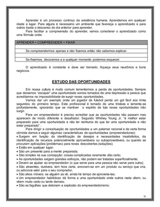 26
Aprender é um processo continuo da existência humana. Aprendemos em qualquer
idade e lugar. Para alguns é necessário um ambiente que favoreça o aprendizado e para
outros basta o descanso do dia anterior para aprender.
Para facilitar a compreensão do aprender, vamos considerar o aprendizado como
uma fórmula onde:
APRENDER = COMPREENDER + FIXAR
Se compreendermos apenas e não fixamos então não sabemos explicar.
Se fixarmos, decoramos e a qualquer momento podemos esquecer.
O aprendizado é constante e deve ser treinado. Aqueça seus neurônios e bons
negócios.
ESTUDO DAS OPORTUNIDADES
Em nossa cultura é muito comum lamentarmos a perda de oportunidades. Sempre
que deixamos “escapar” uma oportunidade somos tomados de uma depressão e parece que
acreditamos na impossibilidade de surgir novas oportunidades.
Vamos dar um exemplo onde um jogador de futebol perde um gol fácil aos trinta
segundos do primeiro tempo. Este profissional é tomado de uma tristeza e lamenta-se
profundamente, ignorando que se mantiver o espírito de luta novas oportunidades irão
surgir.
Para um empreendedor é preciso acreditar que as oportunidades não passam mas
aparecem de modo diferente e desafiador. Segundo Whitney Young Jr. “é melhor estar
preparado para uma oportunidade e não ter nenhuma do que ter uma oportunidade e não
estar preparado” .
Para dirigir a conceituação de oportunidades a um patamar racional e de certa forma
otimista damos a seguir algumas características de oportunidades (empreendedoras):
 Surgem em função da identificação de desejos e necessidades insatisfeitos, da
identificação de recursos potencialmente aproveitáveis ou subaproveitáveis, ou quando se
procuram aplicações (problemas) para novas descobertas (soluções);
 Estão em qualquer lugar;
 São um presente para a mente preparada;
 São simples na sua concepção: coisas complicadas raramente dão certo;
 As oportunidades exigem grandes esforços, não podem ser tratadas superficialmente;
 Devem se ajustar ao empreendedor (o que serve para uma pessoa não serve para outra);
 São atraentes, duráveis, tem hora certa, ancoram-se em um produto ou serviço que cria,
ou adiciona valor para o seu comprador;
 São alvos móveis: se alguém as vê, ainda há tempo de aproveita-las;
 Um empreendedor habilidoso dá forma a uma oportunidade onde outros nada vêem, ou
vêem muito cedo ou tarde demais;
 São as fagulhas que detonam a explosão do empreendedorismo;
 