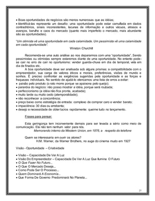 27
 Boas oportunidades de negócios são menos numerosas que as idéias;
 Identificá-las representa um desafio: uma oportunidade pode estar camuflada em dados
contraditórios, sinais inconsistentes, lacunas de informação e outros vácuos, atrasos e
avanços, barulho e caos do mercado (quanto mais imperfeito o mercado, mais abundante
são as oportunidades).
“Um otimista vê uma oportunidade em cada calamidade. Um pessimista vê uma calamidade
em cada oportunidade”.
Winston Churchill
Recomenda-se uma auto análise ao nos depararmos com uma “oportunidade”. Sendo
pessimistas ou otimistas sempre estaremos diante de uma oportunidade. No entanto pode-
se cair no erro de cair no oportunismo: vender guarda-chuva em dia de temporal, vela em
dia de finados etc.
A boa oportunidade deve ser analisada sob alguns prismas: a compatibilidade com o
empreendedor, sua carga de valores éticos e morais, preferências, visões de mundo e
sonhos. É preciso confrontar as exigências sugeridas pela oportunidade e as forças e
fraquezas individuais. No sentido de ajudá-lo elencamos uma lista de erros a evitar:
 paixão pelo produto (o rato morre porque se apaixona pelo queijo);
 paranóia do negócio: não posso mostrar a idéia, porque será roubada;
 perfeccionismo (a idéia não fica pronta, acabada);
 muito tarde ou muito cedo (atemporalidade);
 não reconhecer a concorrência;
 preço baixo como estratégia de entrada: complexo de comprar caro e vender barato;
 impaciência: 30 dias ou arrebenta;
 desejo e necessidade de obter lucros rapidamente: queime tudo no lançamento.
Frases para pensar:
Esta geringonça tem inconveniente demais para ser levada a sério como meio de
comunicação. Ela não tem nenhum valor para nós.
Memorando interno da Western Union, em 1876, a respeito do telefone
Quem se interessaria em ouvir os atores?
H.M. Warner, da Warner Brothers, no auge do cinema mudo em 1927
Visão - Oportunidade – Criatividade
 Visão – Capacidade De Ver A Luz
 Visão Do Empreendedor – Capacidade De Ver A Luz Que Ilumina O Futuro
 O Que Fazer No Futuro...
 O Que O Mercado Deseja...
 Como Pode Ser O Processo...
 Quem Dominará A Economia...
 Que Forma De Governo Predominará No Planeta...
 