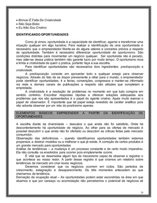 29
 Brincar É Falta De Criatividade
 Não Seja Bobo
 Eu Não Sou Criativo
IDENTIFICANDO OPORTUNIDADES
Como já vimos, oportunidade é a capacidade de identificar, agarrar e transformar uma
situação qualquer em algo lucrativo. Para realizar a identificação de uma oportunidade é
necessário que o empreendedor liberte-se de alguns valores e conceitos prévios a respeito
de oportunidade. Também é necessário diferenciar oportunidade de oportunismo. São
condições distintas para movimentar um negócio qualquer. Ser oportunista não é pecado,
mas valer-se dessa prática também não garante lucro por muito tempo. O oportunismo vicia
e limita a criatividade de quem o pratica, portanto faça a sua escolha.
Para identificar oportunidades são necessários dois ingredientes: predisposição e
criatividade.
A predisposição consiste em aproveitar todo e qualquer ensejo para observar
negócios. Através do fato de se dispor previamente a olhar para o mundo, o empreendedor
pode identificar oportunidades. Ir a feiras, convenções, congressos e manter-se informado
via rede e demais canais de publicações a respeito são atitudes que completam a
empreitada.
A criatividade é a resolução de problemas no momento em que tudo conspira em
sentido contrário. Encontrar respostas rápidas e oferecer soluções adequadas aos
problemas que nos são apresentados é o papel do agente criativo. Ajuda muito exercer o
papel de observador. É importante que tal papel esteja revestido de caráter analítico pois
não adianta observar por um viés do positivismo apenas.
ELEMENTOS BÁSICOS EMPREENDER A PARTIR DA IDENTIFICAÇÃO DE
OPORTUNIDADES
A escolha diante da diversidade – descubra o que ainda não foi satisfeito. Onde há
descontentamento há oportunidade de negócio. Ao olhar para as ofertas de mercado é
possível descobrir o que ainda não foi ofertado ou descobrir as críticas feitas pelo mercado
consumidor.
Observação das deficiências – quando identificamos oportunidades também estamos
propensos a destruir modelos ou a melhorar o que já existe. A correção de certos produtos é
um grande mercado para oportunidades
Análise de tendências – a mudança é um processo constante e de certo modo imperativo.
Ela não consulta os envolvidos para ocorrer pois simplesmente ocorre.
É vital que se desenvolva algum tipo de mecanismo capaz de observar e registrar o
que acontece ao nosso redor. A partir desse registro é que criamos um relatório sobre
tendências de mercado em criar novos negócios.
Devemos considerar que os negócios ocorrem em ciclos. São períodos de
crescimento, estagnação e desaparecimento. Os três momentos antecedem ao que
chamamos de tendência.
Derivação da ocupação atual – As oportunidades podem estar escondidas na área em que
atuamos e que por cansaço ou acomodação não percebemos o potencial de negócios ali
 