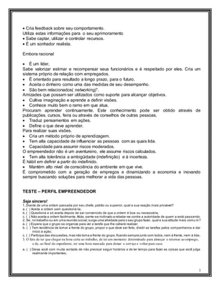 3
 Cria feedback sobre seu comportamento.
Utiliza estas informações para o seu aprimoramento
 Sabe captar, utilizar e controlar recursos.
 É um sonhador realista.
Embora racional
 É um líder,
Sabe valorizar estimar e recompensar seus funcionários e é respeitado por eles. Cria um
sistema próprio de relação com empregados.
 É orientado para resultado a longo prazo, para o futuro.
 Aceita o dinheiro como uma das medidas de seu desempenho.
 São bem relacionados( networking)”.
Amizades que possam ser utilizados como suporte para alcançar objetivos.
 Cultiva imaginação e aprende a definir visões.
 Conhece muito bem o ramo em que atua.
Procuram aprender continuamente. Este conhecimento pode ser obtido através de
publicações. cursos, feira ou através de conselhos de outras pessoas.
 Traduz pensamentos em ações.
 Define o que deve aprender.
Para realizar suas visões.
 Cria um método próprio de aprendizagem.
 Tem alta capacidade de influenciar as pessoas com as quais lida.
 Capacidade para assumir riscos moderados.
O empreendedor não é um aventureiro, ele assume riscos calculados.
 Tem alta tolerância a ambigüidade (indefinição) e à incerteza.
É hábil em definir a partir do indefinido.
 Mantém alto nível de consciência do ambiente em que vive.
É comprometido com a geração de empregos e dinamizando a economia e inovando
sempre buscando soluções para melhorar a vida das pessoas.
TESTE – PERFIL EMPREENDEDOR
Seja sincero!
1. Diante de uma ordem passada por seu chefe, patrão ou superior, qual a sua reação mais provável?
a. ( ) Aceita a ordem sem questioná-la;
b. ( ) Questiona e só aceita depois de ser convencido de que a ordem é boa ou necessária;
c. ( ) Não aceita a ordem facilmente.Aliás,sente-se inclinado a rebelar-se contra a autoridade de quem a está passando.
2. Se, no trabalho ou em uma reunião social,surge uma atividade para o seu grupo fazer, qual a sua atitude mais comu m?
a. ( ) Espera que o grupo se organize para ver a tarefa que lhe caberá realizar;
b. ( ) Tem tendência de tomar a frente do grupo, propor o que deve ser feito, dividir as tarefas pelos companheiros e dar
início à ação;
c. ( ) Participa das discussões, mas não toma a frente do grupo,ficando sempre junto com todos,nem à frente, nem à trás.
3. O fato de ter que chegar na hora certa ao trabalho, de ter um momento determinado para almoçar e retornar ao emprego,
e de, ao final do expediente, ter uma hora marcada para deixar o serviço e voltar para casa:
a. ( ) Deixa você com muita vontade de não precisar seguir horários e de ter tempo para fazer as coisas que você julga
realmente importantes;
 