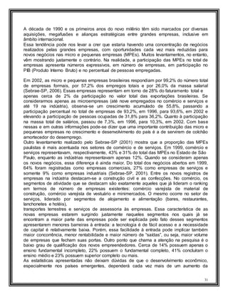 31
A década de 1990 e os primeiros anos do novo milênio têm sido marcados por diversas
aquisições, megafusões e alianças estratégicas entre grandes empresas, inclusive em
âmbito internacional.
Essa tendência pode nos levar a crer que estaria havendo uma concentração de negócios
realizados pelas grandes empresas, com oportunidades cada vez mais reduzidas para
novos negócios nas micro e pequenas empresas (MPEs). Muitos levantamentos, no entanto,
vêm mostrando justamente o contrário. Na realidade, a participação das MPEs no total de
empresas apresenta números expressivos, em número de empresas, em participação no
PIB (Produto Interno Bruto) e no percentual de pessoas empregadas.
Em 2002, as micro e pequenas empresas brasileiras respondiam por 99,2% do número total
de empresas formais, por 57,2% dos empregos totais e por 26,0% da massa salarial
(Sebrae-SP, 2006). Essas empresas representam em torno de 28% do faturamento total e
apenas cerca de 2% da participação no valor total das exportações brasileiras. Se
considerarmos apenas as microempresas (até nove empregados no comércio e serviços e
até 19 na indústria), observa-se um crescimento acumulado de 55,8%, passando a
participação percentual no total de empresas de 93,2%, em 1996, para 93,6%, em 2002 e
elevando a participação de pessoas ocupadas de 31,8% para 36,2%. Quanto à participação
na massa total de salários, passou de 7,3%, em 1996, para 10,3%, em 2002. Com base
nessas e em outras informações pode-se dizer que uma importante contribuição das micro e
pequenas empresas no crescimento e desenvolvimento do país é a de servirem de colchão
amortecedor do desemprego.
Outro levantamento realizado pelo Sebrae-SP (2001) mostra que a proporção das MPEs
paulistas é mais acentuada nos setores de comércio e de serviços. Em 1999, comércio e
serviços representavam, respectivamente, 43% e 31% do total das MPEs no Estado de São
Paulo, enquanto as indústrias representavam apenas 12%. Quando se consideram apenas
os novos negócios, essa diferença é ainda maior. Do total dos negócios abertos em 1999,
64% foram registradas como empresas comerciais, 27% como empresas de serviços e
somente 9% como empresas industriais (Sebrae-SP, 2001). Entre os novos registros de
empresas na indústria destacam-se a construção civil e as confecções. No comércio, os
segmentos de atividade que se destacam são exatamente aqueles que já lideram o ranking
em termos de número de empresas existentes: comércio varejista de material de
construção, comércio varejista de vestuário e minimercados. O mesmo ocorre no setor de
serviços, liderado por segmentos de alojamento e alimentação (bares, restaurantes,
lanchonetes e hotéis),
transportes terrestres e serviços de assessoria às empresas. Essa característica de as
novas empresas estarem surgindo justamente naqueles segmentos nos quais já se
encontram a maior parte das empresas pode ser explicada pelo fato desses segmentos
apresentarem menores barreiras à entrada: a tecnologia é de fácil acesso e a necessidade
de capital é relativamente baixa. Porém, essa facilidade à entrada pode implicar também
maior concorrência, menor rentabilidade e maior número de “saídas”, ou seja, maior volume
de empresas que fecham suas portas. Outro ponto que chama a atenção na pesquisa é o
baixo grau de qualificação dos novos empreendedores. Cerca de 14% possuem apenas o
ensino fundamental incompleto, 22% possuem o fundamental completo, 41% concluíram o
ensino médio e 23% possuem superior completo ou mais.
As estatísticas apresentadas não deixam dúvidas de que o desenvolvimento econômico,
especialmente nos países emergentes, dependerá cada vez mais de um aumento da
 