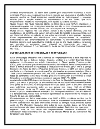32
atividade empreendedora. Só assim será possível gerar crescimento econômico e novos
empregos. Porém, não é qualquer tipo de novo negócio que solucionará a situação. Muitos
negócios abertos no Brasil apresentam características de “auto-emprego” – empresas
criadas para o simples sustento do empreendedor e de sua família, que muito
freqüentemente trabalha na microempresa, sem registro ou carteira assinada.
Quase metade dos novos negócios abertos no Brasil não possui nenhum empregado e,
mesmo entre aqueles que conseguirem sobreviver aos três ou cinco primeiros anos de vida,
terão um crescimento bastante limitado, com baixa capacidade de empregar.
Muitos desses negócios não são criados porque o seu fundador identificou uma real
oportunidade, ao contrário, eles surgem sem um estudo de mercado e da concorrência, sem
um diferencial efetivo em relação ao que existe no mercado e sem qualquer inovação.
Esses empreendedores são classificados como “empreendedores de necesidade”,
contrapondo-se aos “empreendedores de oportunidade”. O desenvolvimento econômico
brasileiro somente será sustentável na medida em que se crie novos negócios, inovadores
nos produtos e processos, com potencial de crescimento em rede. O
EMPREENDEDORISMO É O COMBUSTÍVEL PARA O CRESCIMENTO ECONÔMICO DE
UM PAÍS.
EMPREENDEDORES DE NECESSIDADE E OPORTUNIDADE
Essa preocupação crescente com a questão do empreendedorismo e seus impactos na
economia fez que a Babson College (Estados Unidos) e a London Business School
(Inglaterra) coordenassem um estudo internacional, o Global Monitor Entrepreneurship
(GEM), para conhecer o grau de empreendedorismo de cada país. Tendo como parceiros no
Brasil o Instituto Brasileiro da Qualidade e Produtividade no Paraná (IBQP-PR) e o Serviço
Brasileiro de Apoio às Micro e Pequenas Empresas (Sebrae), o GEM tem como objetivo
aprofundar o conhecimento acerca de questões relacionadas ao empreendedorismo. Desde
1999, quando realizou seu primeiro ciclo, até 2005, o estudo envolveu mais de 40 países de
todos os continentes e dos mais variados graus de desenvolvimen to econômico e social,
tornando-se a investigação de maior escopo em sua área (IBQP-PR, 2005).
A principal medida GEM de empreendedorismo é a Taxa de Atividade Empreendedora Total
(TAE), que indica a proporção de empreendedores na população adulta economicamente
ativa (entre 18 e 64 anos). O Brasil participa do estudo desde 2000 e, em 2005, como nos
anos anteriores, permanecia entre os dez países com maior nível de atividade
empreendedora, dentre os 35 países que participaram do levantamento naquele ano.
Porém, o próprio estudo deixa evidente que o tipo de empreendedorismo praticado no Brasil
é o denecessidade, movido mais por falta de oportunidade do empreendedor no mercado de
trabalho do que o de oportunidade.
Considerando-se os dados acumulados entre 2002 e 2005, conclui-se também que há
pouca inovação nos produtos e nos serviços. Entre os empreendedores entrevistados, mais
de 80% consideravam não estar oferecendo produtos ou serviços novos, enquanto apenas
cerca de 5% ofereciam novidades para todos os seus clientes. Quase um terço dos
empreendedores não tinham expectativa de contratar nenhum funcionário nos cinco anos
seguintes. Mais de dois terços dos empreendedores brasileiros acreditavam que
enfrentariam muita concorrência em seu setor de atuação. Menos de 5% acreditavam não
ter concorrência alguma.
 