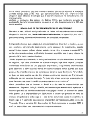 33
Isso é reflexo provável da pequena barreira de entrada para novos negócios. A tecnologia
adotada reforça esse ponto, visto que aproximadamente 98% dos empreendedores
alegavam estar adotando tecnologias que já estavam disponíveis no mercado havia pelo
menos um ano.
Alinhado a conclusões dos estudos do Sebrae (2005), que mostravam evolução da
participação da mulher empreendedora, chegando a um total de aproximadamente 40% dos
novos negócios.
BRASIL, PAÍS DE EMPREENDEDORES POR NECESSIDADE
Nos últimos anos, o Brasil tem figurado entre os países mais empreendedores do mundo.
Na pesquisa realizada pelo Global Entrepreneurship Monitor (GEM) em 2005, ficou em 7ª
posição no ranking dos mais empreendedores, em 37 nações pesquisadas.
É importante observar que a capacidade empreendedora no Brasil tem se mantido, apesar
das condições extremamente desfavoráveis, como escassez de investimentos, pesada
carga tributária, poucas políticas públicas voltadas para a micro e pequena empresa (MPE),
renda extremamente desigual e dificuldade de acesso ao crédito. Veja o que o relatório da
pesquisa GEM 2005 comenta sobre isso:
“Para o empreendedor brasileiro, as restrições financeiras são uma forte barreira à abertura
de negócios, seja pelas dificuldades de acesso ao capital, seja pelas próprias condições
econômicas desfavoráveis de uma população empobrecida, a cuja maioria faltam recursos
para sobreviver e abrir negócios viáveis. O sistema financeiro formal, quando abre suas
portas, o faz impondo uma série de barreiras que elevam o custo do dinheiro. Por um lado,
as taxas de juros àqueles que não têm acesso a programas especiais de financiamento
estão entre as mais elevadas do mundo. Por outro lado, a isso, somam-se as exigências de
garantias reais e excessos burocráticos para aprovação dos empréstimos.”
Outra característica que se manteve, no Brasil, é a alta taxa de empreendedores por
necessidade. Segundo a definição do GEM, empreendedor por necessidade é aquele que é
motivado pela falta de alternativa satisfatória de ocupação e renda. Ele é comum nos países
mais pobres. Já o empreendedor por oportunidade é aquele que percebe um nicho de
mercado em potencial e tenta ocupá-lo – isso é mais comum nos países desenvolvidos. O
Brasil ocupa o 4º lugar entre os paises que empreendem por necessidade, atrás apenas de
Venezuela, China e Jamaica. Um dos desafios do Brasil, recomenda a pesquisa GEM, é
melhorar as condições para os empreendedores por necessidade.
 