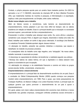 34
Contudo, a própria pesquisa aponta para um cenário futuro bastante positivo. Em 2005 foi
aprovada a Lei nº 11.196/2005, decorrente da chamada MP do Bem (Medida Provisória
255), que implementa medidas de incentivo à pesquisa, à informatização e à exportação,
duplicou o teto para enquadramento ao Simples, entre outras melhorias.
Mudar nossa relação com o trabalho
Além de fatores sociais e econômicos, outra barreira ao desenvolvimento do
empreendedorismo, menos palpável e por isso mais difícil de transpor, são os valores
brasileiros em relação ao trabalho. Esse é o principal desafio que a educação e a sociedade
precisam superar, para estimular de fato o empreendedorismo.
Empreender é sonhar e trabalhar para alcançar esse sonho. Ou, como afirma o estudioso
canadense Louis Jacques Filion, é alguém que imagina, desenvolve e realiza uma visão. No
Brasil, trabalhar para realizar um sonho é algo pouco valorizado. A socióloga Lívia Barbosa
e o estudioso Fernando Dolabela apontam alguns desses motivos:
• A alienação do trabalho, presente nas grandes indústrias e empresas, que separa o
trabalhador do restante do processo produtivo;
• A conseqüente idéia do trabalho como algo negativo, uma “obrigação”. Na nossa cultura,
trabalho raramente é associado ao prazer;
• A descrença na capacidade do indivíduo de transformar a realidade segundo seu esforço;
• Herança dos valores da cultura ibérica, em que a dignidade e o status estavam mais
ligados à ociosidade do que à ocupação;
• A valorização do emprego e da estabilidade financeira e carreira em todos os grupos
sociais (escola, família, universidade, empresa etc);
Empreendedorismo e desenvolvimento
O empreendedorismo é o principal fator de desenvolvimento econômico de um país. Essa é
a conclusão do Global Entrepreneurship Monitor (GEM) quando começou sua pesquisa
mundial sobre empreendedorismo, em 1999. Para o grupo, que reúne pesquisadores da
Fundação Kauffman, do Babson College e da London Business School, a principal ação de
qualquer governo que queira promover o desenvolvimento de um país é apoiar o
empreendedorismo.
Em geral, países com maior cultura empreendedora têm economia mais dinâmica e menos
dependente das grandes empresas, conseguem enfrentar problemas sociais diminuindo o
 