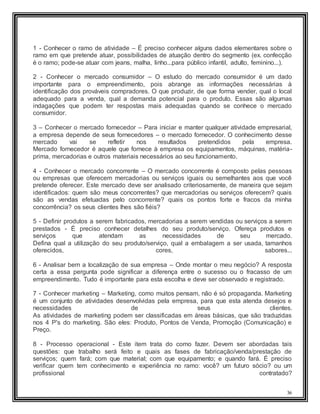 36
1 - Conhecer o ramo de atividade – É preciso conhecer alguns dados elementares sobre o
ramo em que pretende atuar, possibilidades de atuação dentro do segmento (ex. confecção
é o ramo; pode-se atuar com jeans, malha, linho...para público infantil, adulto, feminino...).
2 - Conhecer o mercado consumidor – O estudo do mercado consumidor é um dado
importante para o empreendimento, pois abrange as informações necessárias à
identificação dos prováveis compradores. O que produzir, de que forma vender, qual o local
adequado para a venda, qual a demanda potencial para o produto. Essas são algumas
indagações que podem ter respostas mais adequadas quando se conhece o mercado
consumidor.
3 – Conhecer o mercado fornecedor – Para iniciar e manter qualquer atividade empresarial,
a empresa depende de seus fornecedores – o mercado fornecedor. O conhecimento desse
mercado vai se refletir nos resultados pretendidos pela empresa.
Mercado fornecedor é aquele que fornece à empresa os equipamentos, máquinas, matéria-
prima, mercadorias e outros materiais necessários ao seu funcionamento.
4 - Conhecer o mercado concorrente – O mercado concorrente é composto pelas pessoas
ou empresas que oferecem mercadorias ou serviços iguais ou semelhantes aos que você
pretende oferecer. Este mercado deve ser analisado criteriosamente, de maneira que sejam
identificados: quem são meus concorrentes? que mercadorias ou serviços oferecem? quais
são as vendas efetuadas pelo concorrente? quais os pontos forte e fracos da minha
concorrência? os seus clientes lhes são fiéis?
5 - Definir produtos a serem fabricados, mercadorias a serem vendidas ou serviços a serem
prestados - É preciso conhecer detalhes do seu produto/serviço. Ofereça produtos e
serviços que atendam as necessidades de seu mercado.
Defina qual a utilização do seu produto/serviço, qual a embalagem a ser usada, tamanhos
oferecidos, cores, sabores...
6 - Analisar bem a localização de sua empresa – Onde montar o meu negócio? A resposta
certa a essa pergunta pode significar a diferença entre o sucesso ou o fracasso de um
empreendimento. Tudo é importante para esta escolha e deve ser observado e registrado.
7 - Conhecer marketing – Marketing, como muitos pensam, não é só propaganda. Marketing
é um conjunto de atividades desenvolvidas pela empresa, para que esta atenda desejos e
necessidades de seus clientes.
As atividades de marketing podem ser classificadas em áreas básicas, que são traduzidas
nos 4 P's do marketing. São eles: Produto, Pontos de Venda, Promoção (Comunicação) e
Preço.
8 - Processo operacional - Este item trata do como fazer. Devem ser abordadas tais
questões: que trabalho será feito e quais as fases de fabricação/venda/prestação de
serviços; quem fará; com que material; com que equipamento; e quando fará. É preciso
verificar quem tem conhecimento e experiência no ramo: você? um futuro sócio? ou um
profissional contratado?
 