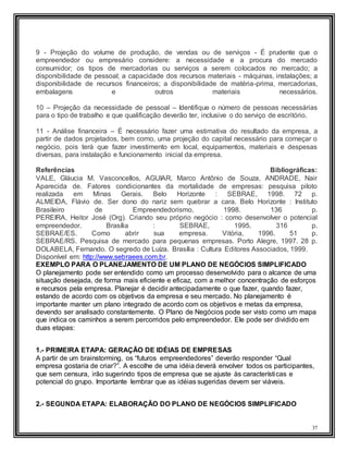37
9 - Projeção do volume de produção, de vendas ou de serviços - É prudente que o
empreendedor ou empresário considere: a necessidade e a procura do mercado
consumidor; os tipos de mercadorias ou serviços a serem colocados no mercado; a
disponibilidade de pessoal; a capacidade dos recursos materiais - máquinas, instalações; a
disponibilidade de recursos financeiros; a disponibilidade de matéria-prima, mercadorias,
embalagens e outros materiais necessários.
10 – Projeção da necessidade de pessoal – Identifique o número de pessoas necessárias
para o tipo de trabalho e que qualificação deverão ter, inclusive o do serviço de escritório.
11 - Análise financeira – É necessário fazer uma estimativa do resultado da empresa, a
partir de dados projetados, bem como, uma projeção do capital necessário para começar o
negócio, pois terá que fazer investimento em local, equipamentos, materiais e despesas
diversas, para instalação e funcionamento inicial da empresa.
Referências Bibliográficas:
VALE, Gláucia M. Vasconcellos, AGUIAR, Marco Antônio de Souza, ANDRADE, Nair
Aparecida de. Fatores condicionantes da mortalidade de empresas: pesquisa piloto
realizada em Minas Gerais. Belo Horizonte : SEBRAE, 1998. 72 p.
ALMEIDA, Flávio de. Ser dono do nariz sem quebrar a cara. Belo Horizonte : Instituto
Brasileiro de Empreendedorismo, 1998. 136 p.
PEREIRA, Heitor José (Org). Criando seu próprio negócio : como desenvolver o potencial
empreendedor. Brasília : SEBRAE, 1995. 316 p.
SEBRAE/ES. Como abrir sua empresa. Vitória, 1996. 51 p.
SEBRAE/RS. Pesquisa de mercado para pequenas empresas. Porto Alegre, 1997. 28 p.
DOLABELA, Fernando. O segredo de Luíza. Brasília : Cultura Editores Associados, 1999.
Disponível em: http://www.sebraees.com.br.
EXEMPLO PARA O PLANEJAMENTO DE UM PLANO DE NEGÓCIOS SIMPLIFICADO
O planejamento pode ser entendido como um processo desenvolvido para o alcance de uma
situação desejada, de forma mais eficiente e eficaz, com a melhor concentração de esforços
e recursos pela empresa. Planejar é decidir antecipadamente o que fazer, quando fazer,
estando de acordo com os objetivos da empresa e seu mercado. No planejamento é
importante manter um plano integrado de acordo com os objetivos e metas da empresa,
devendo ser analisado constantemente. O Plano de Negócios pode ser visto como um mapa
que indica os caminhos a serem percorridos pelo empreendedor. Ele pode ser dividido em
duas etapas:
1.- PRIMEIRA ETAPA: GERAÇÃO DE IDÉIAS DE EMPRESAS
A partir de um brainstorming, os “futuros empreendedores” deverão responder “Qual
empresa gostaria de criar?”. A escolhe de uma idéia deverá envolver todos os participantes,
que sem censura, irão sugerindo tipos de empresa que se ajuste às características e
potencial do grupo. Importante lembrar que as idéias sugeridas devem ser viáveis.
2.- SEGUNDA ETAPA: ELABORAÇÃO DO PLANO DE NEGÓCIOS SIMPLIFICADO
 