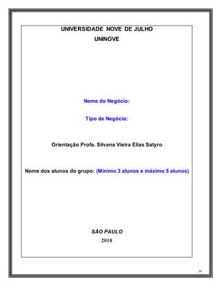 39
UNIVERSIDADE NOVE DE JULHO
UNINOVE
Nome do Negócio:
Tipo de Negócio:
Orientação Profa. Silvana Vieira Elias Satyro
Nome dos alunos do grupo: (Mínimo 3 alunos e máximo 5 alunos)
SÃO PAULO
2010
 