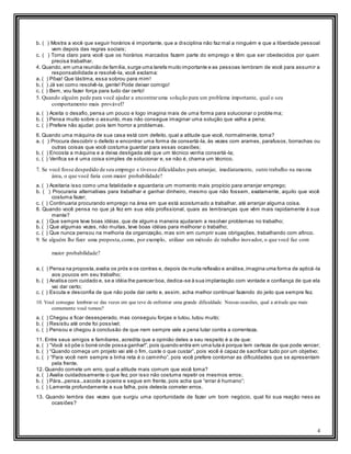 4
b. ( ) Mostra a você que seguir horários é importante, que a disciplina não faz mal a ninguém e que a liberdade pessoal
vem depois das regras sociais;
c. ( ) Torna claro para você que os horários marcados fazem parte do emprego e têm que ser obedecidos por quem
precisa trabalhar.
4. Quando, em uma reunião de família, surge uma tarefa muito importante e as pessoas lembram de você para assumir a
responsabilidade e resolvê-la, você exclama:
a. ( ) Pôxa! Que lástima, essa sobrou para mim!
b. ( ) Já sei como resolvê-la, gente! Pode deixar comigo!
c. ( ) Bem, vou fazer força para tudo dar certo!
5. Quando alguém pede para você ajudar a encontraruma solução para um problema importante, qual o seu
comportamento mais provável?
a. ( ) Aceita o desafio, pensa um pouco e logo imagina mais de uma forma para solucionar o proble ma;
b. ( ) Pensa muito sobre o assunto, mas não consegue imaginar uma solução que valha a pena;
c. ( ) Prefere não ajudar, pois tem horror a problemas.
6. Quando uma máquina de sua casa está com defeito, qual a atitude que você, normalmente, toma?
a. ( ) Procura descobrir o defeito e encontrar uma forma de consertá-la, às vezes com arames, parafusos, borrachas ou
outras coisas que você costuma guardar para essas ocasiões;
b. ( ) Encosta a máquina e a deixa desligada até que um técnico venha consertá-la;
c. ( ) Verifica se é uma coisa simples de solucionar e, se não é, chama um técnico.
7. Se você fosse despedido de seu emprego e tivesse dificuldades para arranjar, imediatamente, outro trabalho na mesma
área, o que você faria com maior probabilidade?
a. ( ) Aceitaria isso como uma fatalidade e aguardaria um momento mais propício para arranjar emprego;
b. ( ) Procuraria alternativas para trabalhar e ganhar dinheiro, mesmo que não fossem, exatamente, aquilo que você
costuma fazer;
c. ( ) Continuaria procurando emprego na área em que está acostumado a trabalhar, até arranjar alguma coisa.
8. Quando você pensa no que já fez em sua vida profissional, quais as lembranças que vêm mais rapidamente à sua
mente?
a. ( ) Que sempre teve boas idéias, que de alguma maneira ajudaram a resolver problemas no trabalho;
b. ( ) Que algumas vezes, não muitas, teve boas idéias para melhorar o trabalho;
c. ( ) Que nunca pensou na melhoria da organização, mas sim em cumprir suas obrigações, trabalhando com afinco.
9. Se alguém lhe fizer uma proposta,como, por exemplo, utilizar um método de trabalho inovador, o que você faz com
maior probabilidade?
a. ( ) Pensa na proposta,avalia os prós e os contras e, depois de muita reflexão e análise,imagina uma forma de aplicá -la
aos poucos em seu trabalho;
b. ( ) Analisa com cuidado e, se a idéia lhe parecer boa, dedica-se à sua implantação com vontade e confiança de que ela
vai dar certo;
c. ( ) Escuta e desconfia de que não pode dar certo e, assim, acha melhor continuar fazendo do jeito que sempre fez.
10. Você consegue lembrar-se das vezes em que teve de enfrentar uma grande dificuldade. Nessas ocasiões, qual a atitude que mais
comumente você tomou?
a. ( ) Chegou a ficar desesperado, mas conseguiu forças e lutou, lutou muito;
b. ( ) Resistiu até onde foi possível;
c. ( ) Pensou e chegou à conclusão de que nem sempre vale a pena lutar contra a correnteza.
11. Entre seus amigos e familiares, acredita que a opinião deles a seu respeito é a de que:
a. ( ) “Você só põe o boné onde possa ganhar!”,pois quando entra em uma luta é porque tem certeza de que pode vencer;
b. ( ) “Quando começa um projeto vai até o fim, custe o que custar”, pois você é capaz de sacrificar tudo por um objetivo;
c. ( ) “Para você nem sempre a linha reta é o caminho”, pois você prefere contornar as dificuldades que se apresentam
pela frente.
12. Quando comete um erro, qual a atitude mais comum que você toma?
a. ( ) Avalia cuidadosamente o que fez, por isso não costuma repetir os mesmos erros;
b. ( ) Pára...pensa...sacode a poeira e segue em frente, pois acha que “errar é humano”;
c. ( ) Lamenta profundamente a sua falha, pois detesta cometer erros.
13. Quando lembra das vezes que surgiu uma oportunidade de fazer um bom negócio, qual foi sua reação ness as
ocasiões?
 