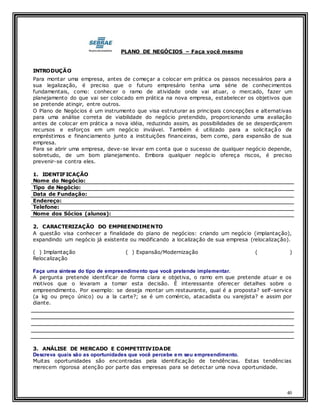 40
PLANO DE NEGÓCIOS – Faça você mesmo
INTRODUÇÃO
Para montar uma empresa, antes de começar a colocar em prática os passos necessários para a
sua legalização, é preciso que o futuro empresário tenha uma série de conhecimentos
fundamentais, como: conhecer o ramo de atividade onde vai atuar, o mercado, fazer um
planejamento do que vai ser colocado em prática na nova empresa, estabelecer os objetivos que
se pretende atingir, entre outros.
O Plano de Negócios é um instrumento que visa estruturar as principais concepções e alternativas
para uma análise correta de viabilidade do negócio pretendido, proporcionando uma avaliação
antes de colocar em prática a nova idéia, reduzindo assim, as possibilidades de se desperdiçarem
recursos e esforços em um negócio inviável. Também é utilizado para a solicitação de
empréstimos e financiamento junto a instituições financeiras, bem como, para expansão de sua
empresa.
Para se abrir uma empresa, deve-se levar em conta que o sucesso de qualquer negócio depende,
sobretudo, de um bom planejamento. Embora qualquer negóc io ofereça riscos, é preciso
prevenir-se contra eles.
1. IDENTIFICAÇÃO
Nome do Negócio:
Tipo de Negócio:
Data de Fundação:
Endereço:
Telefone:
Nome dos Sócios (alunos):
2. CARACTERIZAÇÃO DO EMPREENDIMENTO
A questão visa conhecer a finalidade do plano de negócios: criando um negócio (implantação),
expandindo um negócio já existente ou modificando a localização de sua empresa (relocalização).
( ) Implantação ( ) Expansão/Modernização ( )
Relocalização
Faça uma síntese do tipo de empreendimento que você pretende implementar.
A pergunta pretende identificar de forma clara e objetiva, o ramo em que pretende atuar e os
motivos que o levaram a tomar esta decisão. É interessante oferecer detalhes sobre o
empreendimento. Por exemplo: se deseja montar um restaurante, qual é a proposta? self-service
(a kg ou preço único) ou a la carte?; se é um comércio, atacadista ou varejista? e assim por
diante.
3. ANÁLISE DE MERCADO E COMPETITIVIDADE
Descreva quais são as oportunidades que você percebe em seu empreendimento.
Muitas oportunidades são encontradas pela identificação de tendências. Estas tendências
merecem rigorosa atenção por parte das empresas para se detectar uma nova oportunidade.
 