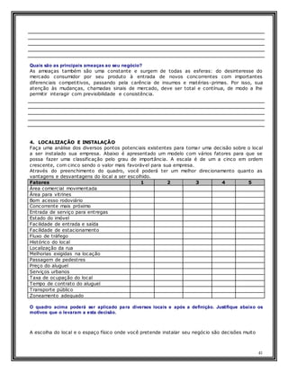 41
Quais são as principais ameaças ao seu negócio?
As ameaças também são uma constante e surgem de todas as esferas: do desinteresse do
mercado consumidor por seu produto à entrada de novos concorrentes com importantes
diferenciais competitivos, passando pela carência de insumos e matérias-primas. Por isso, sua
atenção às mudanças, chamadas sinais de mercado, deve ser total e contínua, de modo a lhe
permitir interagir com previsibilidade e consistência.
4. LOCALIZAÇÃO E INSTALAÇÃO
Faça uma análise dos diversos pontos potenciais existentes para tomar uma decisão sobre o local
a ser instalado sua empresa. Abaixo é apresentado um modelo com vários fatores para que se
possa fazer uma classificação pelo grau de importância. A escala é de um a cinco em ordem
crescente, com cinco sendo o valor mais favorável para sua empresa.
Através do preenchimento do quadro, você poderá ter um melhor direcionamento quanto as
vantagens e desvantagens do local a ser escolhido.
Fatores 1 2 3 4 5
Área comercial movimentada
Área para vitrines
Bom acesso rodoviário
Concorrente mais próximo
Entrada de serviço para entregas
Estado do imóvel
Facilidade de entrada e saída
Facilidade de estacionamento
Fluxo de tráfego
Histórico do local
Localização da rua
Melhorias exigidas na locação
Passagem de pedestres
Preço do aluguel
Serviços urbanos
Taxa de ocupação do local
Tempo de contrato do aluguel
Transporte público
Zoneamento adequado
O quadro acima poderá ser aplicado para diversos locais e após a definição. Justifique abaixo os
motivos que o levaram a esta decisão.
A escolha do local e o espaço físico onde você pretende instalar seu negócio são decisões muito
 