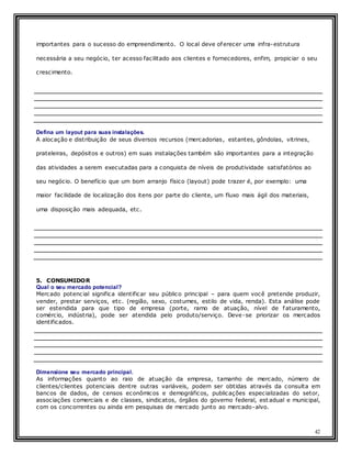 42
importantes para o sucesso do empreendimento. O local deve oferecer uma infra-estrutura
necessária a seu negócio, ter acesso facilitado aos clientes e fornecedores, enfim, propiciar o seu
crescimento.
Defina um layout para suas instalações.
A alocação e distribuição de seus diversos recursos (mercadorias, estantes, gôndolas, vitrines,
prateleiras, depósitos e outros) em suas instalações também são importantes para a integração
das atividades a serem executadas para a conquista de níveis de produtividade satisfatórios ao
seu negócio. O benefício que um bom arranjo físico (layout) pode trazer é, por exemplo: uma
maior facilidade de localização dos itens por parte do cliente, um fluxo mais ágil dos materiais,
uma disposição mais adequada, etc.
5. CONSUMIDOR
Qual o seu mercado potencial?
Mercado potencial significa identificar seu público principal – para quem você pretende produzir,
vender, prestar serviços, etc. (região, sexo, costumes, estilo de vida, renda). Esta análise pode
ser estendida para que tipo de empresa (porte, ramo de atuação, nível de faturamento,
comércio, indústria), pode ser atendida pelo produto/serviço. Deve-se priorizar os mercados
identificados.
Dimensione seu mercado principal.
As informações quanto ao raio de atuação da empresa, tamanho de mercado, número de
clientes/clientes potenciais dentre outras variáveis, podem ser obtidas através da consulta em
bancos de dados, de censos econômicos e demográficos, publicações especializadas do setor,
associações comerciais e de classes, sindicatos, órgãos do governo federal, est adual e municipal,
com os concorrentes ou ainda em pesquisas de mercado junto ao mercado-alvo.
 