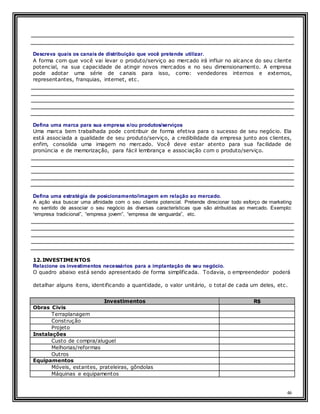 46
Descreva quais os canais de distribuição que você pretende utilizar.
A forma com que você vai levar o produto/serviço ao mercado irá influir no alcance do seu cliente
potencial, na sua capacidade de atingir novos mercados e no seu dimensionamento. A empresa
pode adotar uma série de canais para isso, como: vendedores internos e externos,
representantes, franquias, internet, etc.
Defina uma marca para sua empresa e/ou produtos/serviços
Uma marca bem trabalhada pode contribuir de forma efetiva para o sucesso de seu negócio. Ela
está associada a qualidade de seu produto/serviço, a credibilidade da empresa junto aos clientes,
enfim, consolida uma imagem no mercado. Você deve estar atento para sua facilidade de
pronúncia e de memorização, para fácil lembrança e associação com o produto/serviço.
Defina uma estratégia de posicionamento/imagem em relação ao mercado.
A ação visa buscar uma afinidade com o seu cliente potencial. Pretende direcionar todo esforço de marketing
no sentido de associar o seu negócio às diversas características que são atribuídas ao mercado. Exemplo:
“empresa tradicional”, “empresa jovem”, “empresa de vanguarda”, etc.
12.INVESTIMENTOS
Relacione os investimentos necessários para a implantação de seu negócio.
O quadro abaixo está sendo apresentado de forma simplificada. Todavia, o empreendedor poderá
detalhar alguns itens, identificando a quantidade, o valor unitário, o total de cada um deles, etc.
Investimentos R$
Obras Civis
Terraplanagem
Construção
Projeto
Instalações
Custo de compra/aluguel
Melhorias/reformas
Outros
Equipamentos
Móveis, estantes, prateleiras, gôndolas
Máquinas e equipamentos
 