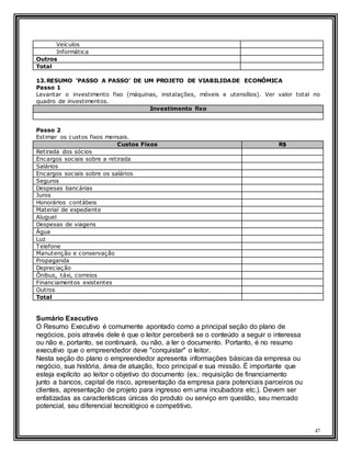 47
Veículos
Informática
Outros
Total
13.RESUMO ‘PASSO A PASSO’ DE UM PROJETO DE VIABILIDADE ECONÔMICA
Passo 1
Levantar o investimento fixo (máquinas, instalações, móveis e utensílios). Ver valor total no
quadro de investimentos.
Investimento fixo
Passo 2
Estimar os custos fixos mensais.
Custos Fixos R$
Retirada dos sócios
Encargos sociais sobre a retirada
Salários
Encargos sociais sobre os salários
Seguros
Despesas bancárias
Juros
Honorários contábeis
Material de expediente
Aluguel
Despesas de viagens
Água
Luz
Telefone
Manutenção e conservação
Propaganda
Depreciação
Ônibus, táxi, correios
Financiamentos existentes
Outros
Total
Sumário Executivo
O Resumo Executivo é comumente apontado como a principal seção do plano de
negócios, pois através dele é que o leitor perceberá se o conteúdo a seguir o interessa
ou não e, portanto, se continuará, ou não, a ler o documento. Portanto, é no resumo
executivo que o empreendedor deve "conquistar" o leitor.
Nesta seção do plano o empreendedor apresenta informações básicas da empresa ou
negócio, sua história, área de atuação, foco principal e sua missão. É importante que
esteja explícito ao leitor o objetivo do documento (ex.: requisição de financiamento
junto a bancos, capital de risco, apresentação da empresa para potenciais parceiros ou
clientes, apresentação de projeto para ingresso em uma incubadora etc.). Devem ser
enfatizadas as características únicas do produto ou serviço em questão, seu mercado
potencial, seu diferencial tecnológico e competitivo.
 