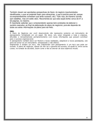 48
Também devem ser apontadas perspectivas de futuro do negócio (oportunidades
identificadas, o que se pretende fazer para abraçá-las, o que é preciso para tal, porque
os empreendedores acreditam que terão sucesso, etc). Tudo isso, de maneira sucinta,
sem detalhes, mas em estilo claro. Recomenda-se que esta seção tenha cerca de 01 a
02 páginas, no máximo.
É importante salientar que o empreendedor apenas terá condições de elaborar o
sumário executivo ao final da elaboração do plano de negócios, pois ele depende de
todas as outras informações do plano para ser feito.
OBS:
O Plano de Negócios por você desenvolvido não representa somente um instrumento de
planejamento formalizado em um papel. Ele deve, sim, estar integrado a toda a empresa,
difundido e retroalimentado permanentemente com novas informações que possam contribuir
para o sucesso organizacional.
O planejamento também deve ser flexível a novas realidades, adaptável a novos paradigmas, sob
pena de tornar-se um instrumento ultrapassado e não efetivo.
Empreender é sempre um risco, mas empreender sem planejamento é um risco que pode ser
evitado. O plano de negócios, apesar de não ser a garantia de sucesso, irá ajudá-lo, entre outras
coisas, na tomada de decisões, assim como a não se desviar de seus objetivos iniciais.
 