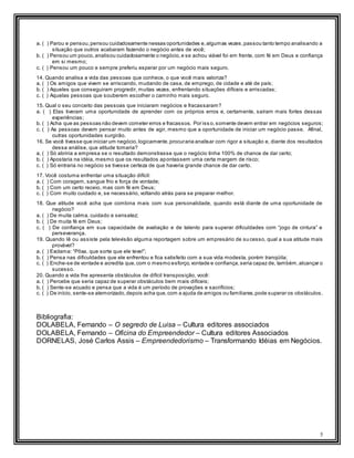 5
a. ( ) Parou e pensou,pensou cuidadosamente nessas oportunidades e,algumas vezes,passou tanto tempo analisando a
situação que outros acabaram fazendo o negócio antes de você;
b. ( ) Pensou um pouco,analisou cuidadosamente o negócio,e se achou viável foi em frente, com fé em Deus e confiança
em si mesmo;
c. ( ) Pensou um pouco e sempre preferiu esperar por um negócio mais seguro.
14. Quando analisa a vida das pessoas que conhece, o que você mais valoriza?
a. ( ) Os amigos que vivem se arriscando, mudando de casa, de emprego, de cidade e até de país;
b. ( ) Aqueles que conseguiram progredir, muitas vezes, enfrentando situações difíceis e arriscadas;
c. ( ) Aquelas pessoas que souberem escolher o caminho mais seguro.
15. Qual o seu conceito das pessoas que iniciaram negócios e fracassaram?
a. ( ) Elas tiveram uma oportunidade de aprender com os próprios erros e, certamente, saíram mais fortes dessas
experiências;
b. ( ) Acha que as pessoas não devem cometer erros e fracassos. Por iss o,somente devem entrar em negócios seguros;
c. ( ) As pessoas devem pensar muito antes de agir, mesmo que a oportunidade de iniciar um negócio passe. Afinal,
outras oportunidades surgirão.
16. Se você tivesse que iniciar um negócio,logicamente,procuraria analisar com rigor a situação e, diante dos resultados
dessa análise, que atitude tomaria?
a. ( ) Só abriria a empresa se o resultado demonstrasse que o negócio tinha 100% de chance de dar certo;
b. ( ) Apostaria na idéia, mesmo que os resultados apontassem uma certa margem de risco;
c. ( ) Só entraria no negócio se tivesse certeza de que haveria grande chance de dar certo.
17. Você costuma enfrentar uma situação difícil:
a. ( ) Com coragem, sangue frio e força de vontade;
b. ( ) Com um certo receio, mas com fé em Deus;
c. ( ) Com muito cuidado e, se necessário, voltando atrás para se preparar melhor.
18. Que atitude você acha que combina mais com sua personalidade, quando está diante de uma oportunidade de
negócio?
a. ( ) De muita calma, cuidado e sensatez;
b. ( ) De muita fé em Deus;
c. ( ) De confiança em sua capacidade de avaliação e de talento para superar dificuldades com “jogo de cintura” e
perseverança.
19. Quando lê ou assiste pela televisão alguma reportagem sobre um empresário de su cesso, qual a sua atitude mais
provável?
a. ( ) Exclama: “Pôxa, que sorte que ele teve!”;
b. ( ) Pensa nas dificuldades que ele enfrentou e fica satisfeito com a sua vida modesta, porém tranqüila;
c. ( ) Enche-se de vontade e acredita que,com o mesmo esforço,vontade e confiança,seria capaz de, também,alcançar o
sucesso.
20. Quando a vida lhe apresenta obstáculos de difícil transposição, você:
a. ( ) Percebe que seria capaz de superar obstáculos bem mais difíceis;
b. ( ) Sente-se acuado e pensa que a vida é um período de provações e sacrifícios;
c. ( ) De início, sente-se atemorizado,depois acha que,com a ajuda de amigos ou familiares,pode superar os obstáculos.
Bibliografia:
DOLABELA, Fernando – O segredo de Luisa – Cultura editores associados
DOLABELA, Fernando – Oficina do Empreendedor – Cultura editores Associados
DORNELAS, José Carlos Assis – Empreendedorismo – Transformando Idéias em Negócios.
 