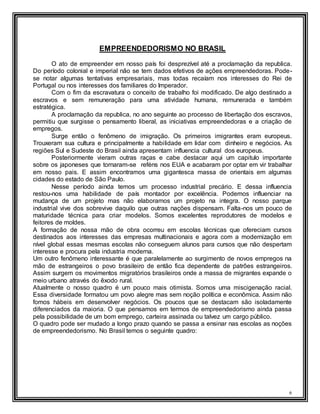 6
EMPREENDEDORISMO NO BRASIL
O ato de empreender em nosso país foi desprezível até a proclamação da republica.
Do período colonial e imperial não se tem dados efetivos de ações empreendedoras. Pode-
se notar algumas tentativas empresariais, mas todas recaíam nos interesses do Rei de
Portugal ou nos interesses dos familiares do Imperador.
Com o fim da escravatura o conceito de trabalho foi modificado. De algo destinado a
escravos e sem remuneração para uma atividade humana, remunerada e também
estratégica.
A proclamação da republica, no ano seguinte ao processo de libertação dos escravos,
permitiu que surgisse o pensamento liberal, as iniciativas empreendedoras e a criação de
empregos.
Surge então o fenômeno de imigração. Os primeiros imigrantes eram europeus.
Trouxeram sua cultura e principalmente a habilidade em lidar com dinheiro e negócios. As
regiões Sul e Sudeste do Brasil ainda apresentam influencia cultural dos europeus.
Posteriormente vieram outras raças e cabe destacar aqui um capitulo importante
sobre os japoneses que tornaram-se reféns nos EUA e acabaram por optar em vir trabalhar
em nosso pais. E assim encontramos uma gigantesca massa de orientais em algumas
cidades do estado de São Paulo.
Nesse período ainda temos um processo industrial precário. E dessa influencia
restou-nos uma habilidade de país montador por excelência. Podemos influenciar na
mudança de um projeto mas não elaboramos um projeto na integra. O nosso parque
industrial vive dos sobrevive daquilo que outras nações dispensam. Falta-nos um pouco de
maturidade técnica para criar modelos. Somos excelentes reprodutores de modelos e
feitores de moldes.
A formação de nossa mão de obra ocorreu em escolas técnicas que ofereciam cursos
destinados aos interesses das empresas multinacionais e agora com a modernização em
nível global essas mesmas escolas não conseguem alunos para cursos que não despertam
interesse e procura pela industria moderna.
Um outro fenômeno interessante é que paralelamente ao surgimento de novos empregos na
mão de estrangeiros o povo brasileiro de então fica dependente de patrões estrangeiros.
Assim surgem os movimentos migratórios brasileiros onde a massa de migrantes expande o
meio urbano através do êxodo rural.
Atualmente o nosso quadro é um pouco mais otimista. Somos uma miscigenação racial.
Essa diversidade formatou um povo alegre mas sem noção política e econômica. Assim não
fomos hábeis em desenvolver negócios. Os poucos que se destacam são isoladamente
diferenciados da maioria. O que pensamos em termos de empreendedorismo ainda passa
pela possibilidade de um bom emprego, carteira assinada ou talvez um cargo público.
O quadro pode ser mudado a longo prazo quando se passa a ensinar nas escolas as noções
de empreendedorismo. No Brasil temos o seguinte quadro:
 