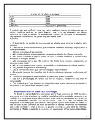 7
ESCOLAS DE NÍVEL SUPERIOR
FGV 1981
USP 1984
UFSC 1992
UFPE 1992
UNINOVE 2000 (cursos gerencias)
O contexto até aqui verificado pode ser melhor analisado quando consideramos que os
fatores históricos explicam um outro fenômeno que pode ser observado em alguns
indivíduos de nossa sociedade. Os especialistas chamam de “Síndrome do empregado”.
Veja algumas características de que se enquadra nesse perfil:
A pessoa...
 É dependente, no sentido de que necessita de alguém para se tornar produtivo, para
trabalhar.
 Descuida de outros conhecimentos que não sejam voltados à tecnologia do produto ou a
sua especialidade.
 Domina somente parte do processo.
 Não é auto-suficiente: exige supervisão e espera que alguém lhe ofereça o caminho.
 Não busca conhecer o negócio como um todo: a cadeia produtiva, a dinâmica dos
mercados, a evolução do setor.
 Não se preocupa com o que não existe ou não é feito: tenta entender e especializar-se
somente no que existe.
 Não se preocupa em transformar as necessidades dos clientes em produtos e serviços.
 Não percebe a importância do marketing.
 Não lê o ambiente externo que oferece ameaças e oportunidades.
 Raramente é agente de inovações: não é criativo, não gera mudanças e não muda a si
mesma.
 Mais faz do que aprende, executando de acordo com o que foi mandado.
 Não tem a preocupação em formar sua rede de relações, estabelece baixo nível de
comunicação.
 Tem medo do erro ( que é punido em nosso sistema de ensino e em nossa sociedade) e
não o toma (o erro) fomo fonte de aprendizado.
Empreendedorismo no Brasil e sua classificação
No Brasil, o empreendedorismo começou a ganhar força na década de 1990, durante a
abertura da economia. A entrada de produtos importados ajudou a controlar os preços, uma
condição importante para o país voltar a crescer, mas trouxe problemas para alguns setores
que não conseguiam competir com os importados, como foi o caso dos setores de
brinquedos e de confecções, por exemplo. Para ajustar o passo com o resto do mundo, o
país precisou mudar. Empresas de todos os tamanhos e setores tiveram que se modernizar
para poder competir e voltar a crescer. O governo deu início a uma série de reformas,
controlando a inflação e ajustando a economia, em poucos anos o País ganhou estabilidade,
 