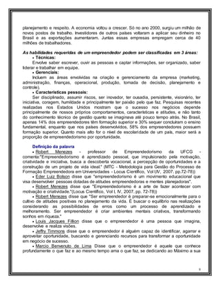 8
planejamento e respeito. A economia voltou a crescer. Só no ano 2000, surgiu um milhão de
novos postos de trabalho. Investidores de outros países voltaram a aplicar seu dinheiro no
Brasil e as exportações aumentaram. Juntas essas empresas empregam cerca de 40
milhões de trabalhadores.
As habilidades requeridas de um empreendedor podem ser classificadas em 3 áreas:
 Técnicas:
Envolve saber escrever, ouvir as pessoas e captar informações, ser organizado, saber
liderar e trabalhar em equipe.
 Gerenciais:
Incluem as áreas envolvidas na criação e gerenciamento da empresa (marketing,
administração, finanças, operacional, produção, tomada de decisão, planejamento e
controle).
 Características pessoais:
Ser disciplinado, assumir riscos, ser inovador, ter ousadia, persistente, visionário, ter
iniciativa, coragem, humildade e principalmente ter paixão pelo que faz. Pesquisas recentes
realizadas nos Estados Unidos mostram que o sucesso nos negócios depende
principalmente de nossos próprios comportamentos, características e atitudes, e não tanto
do conhecimento técnico de gestão quanto se imaginava até pouco tempo atrás. No Brasil,
apenas 14% dos empreendedores têm formação superior e 30% sequer concluíram o ensino
fundamental, enquanto que nos países desenvolvidos, 58% dos empreendedores possuem
formação superior. Quanto mais alto for o nível de escolaridade de um país, maior será a
proporção de empreendedorismo por oportunidade.
Definição da palavra
 Robert Menezes - professor de Empreendedorismo da UFCG -
comenta:"Empreendedorismo é aprendizado pessoal, que impulsionado pela motivação,
criatividade e iniciativa, busca a descoberta vocacional, a percepção de oportunidades e a
construção de um projeto de vida ideal." (MTC - Metodologia para Gestão do Processo de
Formação Empreendedora em Universidades - Locus Científico, Vol I,IV, 2007. pp.72-78))
 Eder Luiz Bolson disse que "empreendedorismo é um movimento educacional que
visa desenvolver pessoas dotadas de atitudes empreendedoras e mentes planejadoras".
 Robert Menezes disse que "Empreendedorismo é a arte de fazer acontecer com
motivação e criatividade."(Locus Científico, Vol I, IV, 2007. pp. 72-78))
 Robert Menezes disse que "Ser empreendedor é preparar-se emocionalmente para o
cultivo de atitudes positivas no planejamento da vida. É buscar o equilíbrio nas realizações
considerando as possibilidades de erros como um processo de aprendizado e
melhoramento. Ser empreendedor é criar ambientes mentais criativos, transformando
sonhos em riqueza."
 Louis Jacques Fillion disse que o empreendedor é uma pessoa que imagina,
desenvolve e realiza visões.
 Jeffry Timmons disse que o empreendedor é alguém capaz de identificar, agarrar e
aproveitar oportunidade, buscando e gerenciando recursos para transformar a oportunidade
em negócio de sucesso.
 Marcio Benvenuto de Lima Disse que o empreendedor é aquele que conhece
profundamente o que faz e ao mesmo tempo ama o que faz, se dedicando ao Máximo a sua
 