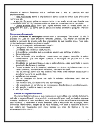 9
atividade e sempre buscando novos caminhos que o leve ao sucesso em seu
empreendimento.
 Hélio Nascimento define o empreendedor como capaz de formar outro profissional
melhor que ele.
 Marcelo Benvenuto define o empreendedor como sendo aquele que detecta uma
oportunidade e cria um negócio para capitalizar sobre ela, assumindo riscos calculados.
 George Bernard Shaw disse que "Alguns homens vêem as coisas como são, e
perguntam: Por quê?. Eu sonho com as coisas que nunca existiram e pergunto: "Por que
não?".
Síndrome do Empregado
A palavra síndrome do empregado nasceu com o personagem "Seu André" do livro O
Segredo de Luísa do autor brasileiro Fernando Dolabela. "Seu André" preocupado em
explicar a ineficácia de grande parte dos empregados da sua indústria, disse: "eles estão
contaminados com a síndrome do empregado".
A síndrome do empregado designa um empregado:
 Desajustado e infeliz, com visão limitada.
 Dificuldade para identificar oportunidades.
 É dependente, no sentido que necessita de alguém para se tornar produtivo.
 Sem criatividade.
 Sem habilidade para transformar conhecimento em riqueza, descuida de outros
conhecimentos que não sejam voltados à tecnologia do produto ou a sua
especialidade.
 Dificuldade de auto-aprendizagem, não é auto-suficiente, exige supervisão e espera
que alguém lhe forneça o caminho.
 Domina somente parte do processo, não busca conhecer o negócio como um todo: a
cadeia produtiva, a dinâmica dos mercados, a evolução do setor.
 Não se preocupa com o que não existe ou não é feito: tenta entender, especializar-se
a melhorar somente no que já existe.
 Mais faz do que aprende.
 Não se preocupa em formar sua rede de relações, estabelece baixo nível de
comunicações.
 Tem medo do erro, não trata como uma aprendizagem.
 Não se preocupa em transformar as necessidades dos clientes em produtos/serviços.
 Não sabe ler o ambiente externo: ameaças,
 Não é pró-ativo.
Razões do empreendedorismo
O empreendedorismo busca a auto-realização de quem utiliza este método de trabalho,
estimular o desenvolvimento como um todo e o desenvolvimento local, apoiando a pequena
empresa, ampliando a base tecnológica, criar empregos, evitar armadilhas no mercado que
está incindido. E re-orientar o ensino brasileiro para a velocidade nas mudanças, novas
tendências internacionais, adaptar-se ao novo mercado, com ética e cidadania. Situações
que podem ser visualizadas com maior clareza nos sites do Sebrae e no site
www.onegociocerto.com.br .
 