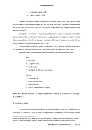Empreendedorismo


                       Finlândia e Suécia: 1/50;
                       Irlanda e Japão: 1/100.


        Evidente que alguns fatores influenciam iniciativas deste tipo, como renda média
assalariada e estabilidade de emprego, fato que por vezes desacelera o processo empreendedor
em países ricos, mas ressalte-se que nos EUA, grande potência mundial, o empreendedorismo é
bastante difundido.
        Outro ponto a mencionar-se é que a atividade empreendedora no país está relacionada,
proporcionalmente, na sua grande maioria junto ao público jovem, sendo que mais da metade
dos empreendedores brasileiros possuem menos de 35 anos de idade, e somente 3% dos
empreendedores possuem idade acima dos 55 anos.
        Esta jovialidade certamente possui ligação direta com o fato de o empreendedorismo
ter se acelerado somente recentemente, como demonstrado no início do presente tema.
        Ainda, este perfil empreendedor demonstra fatores favoráveis e desfavoráveis:

                   Prós:
                   Iniciativa;
                   Adaptabilidade;
                   Criatividade;
                   Facilidade de lidar com tecnologia.

                   Contra:
                   Inexperiência;
                   Baixa visão de risco;
                   Impulsividade;
                   Recusa à metodologias antigas.


Tema 05 – Estudo de Caso - O Empreendedorismo no Brasil e o Processo de Inovação:
O Caso Mauá 9


Transcrição do Artigo:


        Este artigo mostra um exemplo de empreendedorismo que alia conhecimento e
inovação, ao relacionar a vida de Irineu Evangelista de Sousa (Barão de Mauá) com o tema


9 Artigo Publicado em: http://www.ead.fea.usp.br/semead/11semead/resultado/trabalhosPDF/197.pdf.
Autores: LOPES, Camila Papa. SANTOS, Moacir Bispo dos. CLARO, José Alberto Carvalho dos Santos.

                                                    Prof. Esp. Ivan Jacomassi Junior   -   Pág. 11
 