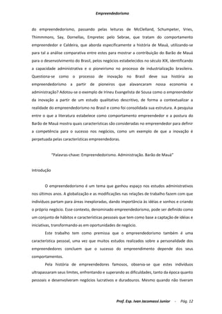 Empreendedorismo


do empreendedorismo, passando pelas leituras de McClelland, Schumpeter, Vries,
Thimmmons, Say, Dornellas, Empretec pelo Sebrae, que tratam do comportamento
empreendedor e Caldeira, que aborda especificamente a história de Mauá, utilizando-se
para tal a análise comparativa entre estes para mostrar a contribuição do Barão de Mauá
para o desenvolvimento do Brasil, pelos negócios estabelecidos no século XIX, identificando
a capacidade administrativa e o pioneirismo no processo de industrialização brasileira.
Questiona-se como o processo de inovação no Brasil deve sua história ao
empreendedorismo a partir de pioneiros que alavancaram nossa economia e
administração? Adotou-se o exemplo de Irineu Evangelista de Sousa como o empreendedor
da inovação a partir de um estudo qualitativo descritivo, de forma a contextualizar a
realidade do empreendedorismo no Brasil e como foi consolidada sua estrutura. A pesquisa
entre o que a literatura estabelece como comportamento empreendedor e a postura do
Barão de Mauá mostra quais características são consideradas no empreendedor para definir
a competência para o sucesso nos negócios, como um exemplo de que a inovação é
perpetuada pelas características empreendedoras.


             “Palavras-chave: Empreendedorismo. Administração. Barão de Mauá”


Introdução


       O empreendedorismo é um tema que ganhou espaço nos estudos administrativos
nos últimos anos. A globalização e as modificações nas relações de trabalho fazem com que
indivíduos partam para áreas inexploradas, dando importância às idéias e sonhos e criando
o próprio negócio. Esse contexto, denominado empreendedorismo, pode ser definido como
um conjunto de hábitos e características pessoais que tem como base a captação de idéias e
iniciativas, transformando-as em oportunidades de negócio.
       Este trabalho tem como premissa que o empreendedorismo também é uma
característica pessoal, uma vez que muitos estudos realizados sobre a personalidade dos
empreendedores concluem que o sucesso do empreendimento depende dos seus
comportamentos.
       Pela história de empreendedores famosos, observa-se que estes indivíduos
ultrapassaram seus limites, enfrentando e superando as dificuldades, tanto da época quanto
pessoais e desenvolveram negócios lucrativos e duradouros. Mesmo quando não tiveram



                                               Prof. Esp. Ivan Jacomassi Junior   -   Pág. 12
 