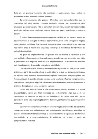 Empreendedorismo


êxito em um primeiro momento, não desistiram e recomeçaram. Nesse sentido se
apresenta a história do Barão/Visconde de Mauá.
       Os empreendedores são pessoas diferentes, com comportamentos que se
diferenciam do senso comum, possuem motivação singular, são apaixonados pelas
atividades que desenvolvem, não se contentam em ser mais, querem ser reconhecidos,
admirados, referenciados e imitados, querem deixar seu legado, sua história, e muitos o
deixam.
       O estudo do empreendedorismo compreende a análise do ser humano a partir do
desenvolvimento e execução de idéias e oportunidades, bem como a criação do negócio
pelas iniciativas individuais. Este campo de estudos tem sido explorado de forma crescente
nos últimos anos, à medida que se passou a enxergar a importância do indivíduo e do
estímulo à criatividade.
       No geral, os empreendedores são pessoas que se dispõem a vislumbrar e criar
oportunidades e fazer acontecer, lutar pela sua consecução, para por em prática suas idéias
e gerar um ou mais negócios. Além disso, os empreendedores são essenciais no mercado,
pois eles são agentes de inovação, estimulam a criatividade.
       Considerando que os indivíduos se desenvolvem a partir de sua relação com o meio
ambiente, a partir da conduta cultural e social, observa-se que seu comportamento pode
ser definido como “contínuo desenvolvimento orgânico” constituído pela produção de uma
forma particular de padrão cultural, ou seja, como a cultura influencia comportamentos
direcionados a criação de negócios e como este comportamento contribui para definir o
ambiente de negócios de forma temporal e regional.
       Faz-se uma reflexão sobre a relação do comportamento humano e a atitude
empreendedora, como um fator intrínseco ao conhecimento, algo que pode ser
desenvolvido ao decorrer da vida de um indivíduo e da cultura onde ele cresceu,
conceituada como uma programação coletiva da mente, conhecimentos, que distinguem os
indivíduos.
       Os empreendedores realizam leituras e interpretações diferenciadas da realidade e
colocam em prática seus conhecimentos para gerar inovação com diferentes aplicações, em
espaços e momentos históricos distintos. O conhecimento traz a capacidade de identificar
oportunidades e o empreendedorismo de colocá-las em prática, a partir de
comportamentos humanos.




                                                Prof. Esp. Ivan Jacomassi Junior   -   Pág. 13
 