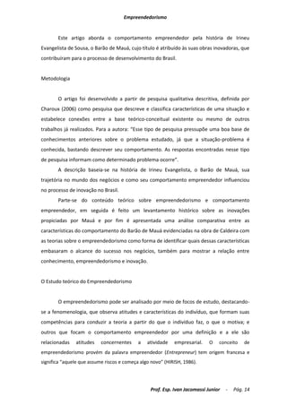 Empreendedorismo


       Este artigo aborda o comportamento empreendedor pela história de Irineu
Evangelista de Sousa, o Barão de Mauá, cujo título é atribuído às suas obras inovadoras, que
contribuíram para o processo de desenvolvimento do Brasil.


Metodologia


       O artigo foi desenvolvido a partir de pesquisa qualitativa descritiva, definida por
Charoux (2006) como pesquisa que descreve e classifica características de uma situação e
estabelece conexões entre a base teórico-conceitual existente ou mesmo de outros
trabalhos já realizados. Para a autora: “Esse tipo de pesquisa pressupõe uma boa base de
conhecimentos anteriores sobre o problema estudado, já que a situação-problema é
conhecida, bastando descrever seu comportamento. As respostas encontradas nesse tipo
de pesquisa informam como determinado problema ocorre”.
       A descrição baseia-se na história de Irineu Evangelista, o Barão de Mauá, sua
trajetória no mundo dos negócios e como seu comportamento empreendedor influenciou
no processo de inovação no Brasil.
       Parte-se do conteúdo teórico sobre empreendedorismo e comportamento
empreendedor, em seguida é feito um levantamento histórico sobre as inovações
propiciadas por Mauá e por fim é apresentada uma análise comparativa entre as
características do comportamento do Barão de Mauá evidenciadas na obra de Caldeira com
as teorias sobre o empreendedorismo como forma de identificar quais dessas características
embasaram o alcance do sucesso nos negócios, também para mostrar a relação entre
conhecimento, empreendedorismo e inovação.


O Estudo teórico do Empreendedorismo


       O empreendedorismo pode ser analisado por meio de focos de estudo, destacando-
se a fenomenologia, que observa atitudes e características do indivíduo, que formam suas
competências para conduzir a teoria a partir do que o indivíduo faz, o que o motiva; e
outros que focam o comportamento empreendedor por uma definição e a ele são
relacionadas   atitudes    concernentes     a   atividade   empresarial.    O   conceito    de
empreendedorismo provém da palavra empreendedor (Entrepreneur) tem origem francesa e
significa “aquele que assume riscos e começa algo novo” (HIRISH, 1986).




                                                 Prof. Esp. Ivan Jacomassi Junior   -   Pág. 14
 