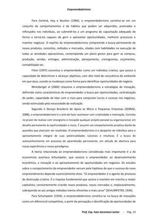 Empreendedorismo


       Para Carland, Hoy e Boulton (1984), o empreendedorismo constitui-se em um
conjunto de comportamentos e de hábitos que podem ser adquiridos, praticados e
reforçados nos indivíduos, ao submetê-los a um programa de capacitação adequado de
forma a torná-los capazes de gerir e aproveitar oportunidades, melhorar processos e
inventar negócios. O espírito do empreendedorismo compreende a busca permanente de
novos produtos, conceitos, métodos e mercados, aliados com habilidades na execução de
todas as atividades operacionais, contemplando um plano gestor para gerir as compras,
produção, vendas, entregas, administração, planejamento, cronogramas, orçamentos,
contabilidade etc.
       Filion (1997) conceitua o empreendedor como um indivíduo criativo, que possui a
capacidade de determinar e alcançar objetivos, com alto nível de consciência do ambiente
em que atua, usando as mudanças como forma para identificar oportunidades de negócio.
       Mintzberget al (2000) relaciona o empreendedorismo a estratégias de inovação,
definindo como características do empreendedor a busca por oportunidades, centralização
de poder, capacidade de lidar com o risco para conquistar lucros e sucesso nos negócios,
sendo estimulado pela necessidade de realização.
       Segundo o Serviço Brasileiro de Apoio às Micro e Pequenas Empresas (SEBRAE,
2008), o empreendedorismo é a arte de fazer acontecer com criatividade e motivação. Consiste
no prazer de realizar com sinergismo e inovação qualquer projeto pessoal ou organizacional, em
desafio permanente às oportunidades e riscos. É assumir um comportamento proativo diante de
questões que precisam ser resolvidas. O empreendedorismo é o despertar do indivíduo para o
aproveitamento integral de suas potencialidades racionais e intuitivas. É a busca do
autoconhecimento em processo de aprendizado permanente, em atitude de abertura para
novas experiências e novos paradigmas.
       A teoria relacionada ao empreendedorismo considerada mais importante é a do
economista austríaco Schumpeter, que associa o empreendedor ao desenvolvimento
econômico, a inovação e ao aproveitamento de oportunidades em negócios. Os estudos
sobre o comportamento do empreendedor versam pela hipótese de que o sucesso do novo
empreendimento depende essencialmente disto. “O empreendedor é o agente do processo
de destruição criativa. É o impulso fundamental que aciona e mantém em marcha o motor
capitalista, constantemente criando novos produtos, novos mercados e, implacavelmente,
sobrepondo-se aos antigos métodos menos eficientes e mais caros” (SCHUMPETER, 1934).
       Para Schumpeter (1934), o empreendedorismo constitui-se na busca de inovações
como um diferencial competitivo, a partir da percepção e identificação de oportunidades de


                                                 Prof. Esp. Ivan Jacomassi Junior   -   Pág. 15
 