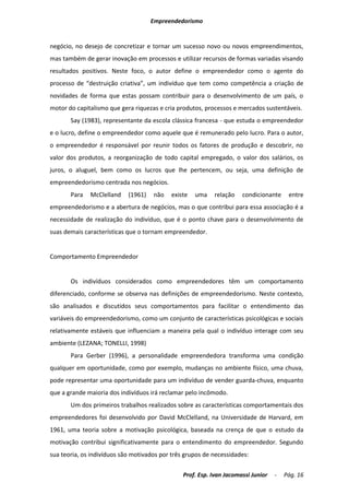 Empreendedorismo


negócio, no desejo de concretizar e tornar um sucesso novo ou novos empreendimentos,
mas também de gerar inovação em processos e utilizar recursos de formas variadas visando
resultados positivos. Neste foco, o autor define o empreendedor como o agente do
processo de “destruição criativa”, um indivíduo que tem como competência a criação de
novidades de forma que estas possam contribuir para o desenvolvimento de um país, o
motor do capitalismo que gera riquezas e cria produtos, processos e mercados sustentáveis.
       Say (1983), representante da escola clássica francesa - que estuda o empreendedor
e o lucro, define o empreendedor como aquele que é remunerado pelo lucro. Para o autor,
o empreendedor é responsável por reunir todos os fatores de produção e descobrir, no
valor dos produtos, a reorganização de todo capital empregado, o valor dos salários, os
juros, o aluguel, bem como os lucros que lhe pertencem, ou seja, uma definição de
empreendedorismo centrada nos negócios.
       Para   McClelland    (1961)   não    existe   uma   relação    condicionante     entre
empreendedorismo e a abertura de negócios, mas o que contribui para essa associação é a
necessidade de realização do indivíduo, que é o ponto chave para o desenvolvimento de
suas demais características que o tornam empreendedor.


Comportamento Empreendedor


       Os indivíduos considerados como empreendedores têm um comportamento
diferenciado, conforme se observa nas definições de empreendedorismo. Neste contexto,
são analisados e discutidos seus comportamentos para facilitar o entendimento das
variáveis do empreendedorismo, como um conjunto de características psicológicas e sociais
relativamente estáveis que influenciam a maneira pela qual o indivíduo interage com seu
ambiente (LEZANA; TONELLI, 1998)
       Para Gerber (1996), a personalidade empreendedora transforma uma condição
qualquer em oportunidade, como por exemplo, mudanças no ambiente físico, uma chuva,
pode representar uma oportunidade para um indivíduo de vender guarda-chuva, enquanto
que a grande maioria dos indivíduos irá reclamar pelo incômodo.
       Um dos primeiros trabalhos realizados sobre as características comportamentais dos
empreendedores foi desenvolvido por David McClelland, na Universidade de Harvard, em
1961, uma teoria sobre a motivação psicológica, baseada na crença de que o estudo da
motivação contribui significativamente para o entendimento do empreendedor. Segundo
sua teoria, os indivíduos são motivados por três grupos de necessidades:

                                                Prof. Esp. Ivan Jacomassi Junior   -   Pág. 16
 