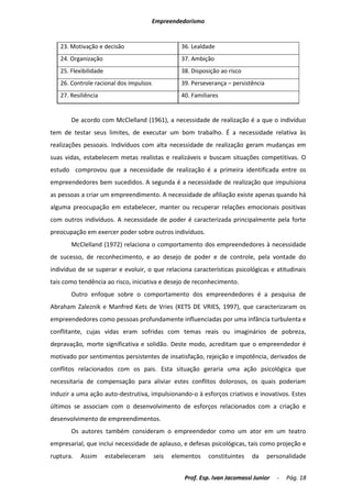 Empreendedorismo


   23. Motivação e decisão                        36. Lealdade
   24. Organização                                37. Ambição
   25. Flexibilidade                              38. Disposição ao risco
   26. Controle racional dos impulsos             39. Perseverança – persistência
   27. Resiliência                                40. Familiares


       De acordo com McClelland (1961), a necessidade de realização é a que o indivíduo
tem de testar seus limites, de executar um bom trabalho. É a necessidade relativa às
realizações pessoais. Indivíduos com alta necessidade de realização geram mudanças em
suas vidas, estabelecem metas realistas e realizáveis e buscam situações competitivas. O
estudo comprovou que a necessidade de realização é a primeira identificada entre os
empreendedores bem sucedidos. A segunda é a necessidade de realização que impulsiona
as pessoas a criar um empreendimento. A necessidade de afiliação existe apenas quando há
alguma preocupação em estabelecer, manter ou recuperar relações emocionais positivas
com outros indivíduos. A necessidade de poder é caracterizada principalmente pela forte
preocupação em exercer poder sobre outros indivíduos.
       McClelland (1972) relaciona o comportamento dos empreendedores à necessidade
de sucesso, de reconhecimento, e ao desejo de poder e de controle, pela vontade do
indivíduo de se superar e evoluir, o que relaciona características psicológicas e atitudinais
tais como tendência ao risco, iniciativa e desejo de reconhecimento.
       Outro enfoque sobre o comportamento dos empreendedores é a pesquisa de
Abraham Zaleznik e Manfred Kets de Vries (KETS DE VRIES, 1997), que caracterizaram os
empreendedores como pessoas profundamente influenciadas por uma infância turbulenta e
conflitante, cujas vidas eram sofridas com temas reais ou imaginários de pobreza,
depravação, morte significativa e solidão. Deste modo, acreditam que o empreendedor é
motivado por sentimentos persistentes de insatisfação, rejeição e impotência, derivados de
conflitos relacionados com os pais. Esta situação geraria uma ação psicológica que
necessitaria de compensação para aliviar estes conflitos dolorosos, os quais poderiam
induzir a uma ação auto-destrutiva, impulsionando-o à esforços criativos e inovativos. Estes
últimos se associam com o desenvolvimento de esforços relacionados com a criação e
desenvolvimento de empreendimentos.
       Os autores também consideram o empreendedor como um ator em um teatro
empresarial, que inclui necessidade de aplauso, e defesas psicológicas, tais como projeção e
ruptura.   Assim       estabeleceram    seis   elementos    constituintes   da      personalidade


                                                   Prof. Esp. Ivan Jacomassi Junior    -   Pág. 18
 