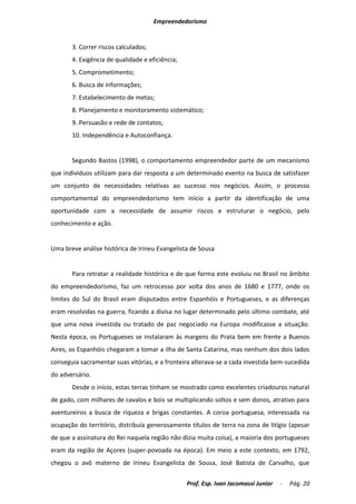 Empreendedorismo


       3. Correr riscos calculados;
       4. Exigência de qualidade e eficiência;
       5. Comprometimento;
       6. Busca de informações;
       7. Estabelecimento de metas;
       8. Planejamento e monitoramento sistemático;
       9. Persuasão e rede de contatos;
       10. Independência e Autoconfiança.


       Segundo Bastos (1998), o comportamento empreendedor parte de um mecanismo
que indivíduos utilizam para dar resposta a um determinado evento na busca de satisfazer
um conjunto de necessidades relativas ao sucesso nos negócios. Assim, o processo
comportamental do empreendedorismo tem início a partir da identificação de uma
oportunidade com a necessidade de assumir riscos e estruturar o negócio, pelo
conhecimento e ação.


Uma breve análise histórica de Irineu Evangelista de Sousa


       Para retratar a realidade histórica e de que forma este evoluiu no Brasil no âmbito
do empreendedorismo, faz um retrocesso por volta dos anos de 1680 e 1777, onde os
limites do Sul do Brasil eram disputados entre Espanhóis e Portugueses, e as diferenças
eram resolvidas na guerra, ficando a divisa no lugar determinado pelo último combate, até
que uma nova investida ou tratado de paz negociado na Europa modificasse a situação.
Nesta época, os Portugueses se instalaram às margens do Prata bem em frente a Buenos
Aires, os Espanhóis chegaram a tomar a ilha de Santa Catarina, mas nenhum dos dois lados
conseguia sacramentar suas vitórias, e a fronteira alterava-se a cada investida bem-sucedida
do adversário.
       Desde o início, estas terras tinham se mostrado como excelentes criadouros natural
de gado, com milhares de cavalos e bois se multiplicando soltos e sem donos, atrativo para
aventureiros a busca de riqueza e brigas constantes. A coroa portuguesa, interessada na
ocupação do território, distribuía generosamente títulos de terra na zona de litígio (apesar
de que a assinatura do Rei naquela região não dizia muita coisa), a maioria dos portugueses
eram da região de Açores (super-povoada na época). Em meio a este contexto, em 1792,
chegou o avô materno de Irineu Evangelista de Sousa, José Batista de Carvalho, que

                                                 Prof. Esp. Ivan Jacomassi Junior   -   Pág. 20
 