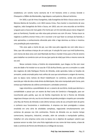 Empreendedorismo


estabeleceu um rancho numa sesmaria de 4 mil hectares entre o arroios Grande e
Chasqueiro a 500km de Montevidéu, logo depois o avô paterno, Manuel Jerônimo.
       Em 1810, o pai de Irineu Evangelista, João Evangelista de Ávila e Sousa casou-se com
Mariana Batista de Carvalho, e em 1813 nasceu Irineu. Para manter o crescimento de seus
negócios, João Evangelista de Ávila e Sousa, em 1819, saiu em uma excursão ao território
uruguaio para a busca de mais gado e foi morto por um tiro (versões pouco claras chegaram
para os familiares), ficando sua mãe viúva pela primeira vez com 24 anos. Tentou tocar os
negócios e preferiu ensinar Irineu a ler e escrever a ter que fazer os serviços da fazenda, e
este aproveitou o conhecimento oferecido pela mãe e logo dominou as letras e mostrou
uma predileção pela matemática.
       Três anos após a morte do pai, sua mãe casa pela segunda vez com João Jesus e
Silva, que não aceitava crianças de um outro pai. A solução foi casar sua irmã Guilhermina,
com menos de doze anos com José Machado da Silva e mandar Irineu para o Rio de Janeiro
para trabalhar no comércio com um tio seu (por parte de mãe) que tinha o mesmo nome de
seu avô.
       Nesse contexto iniciou a história do empreendedor, que chegou no Rio com nove
anos de idade e foi instalar-se na casa de n°155 da Rua Direita, que era o armazém e a sede
dos negócios de João Rodrigues Pereira de Almeida, onde aprendeu todas as funções do
armazém, sendo ensinado pelos mais velhos de casa que estranhavam a origem do menino,
pois na época raros nativos do Brasil trabalhavam no comércio, sendo esta profissão
exercida por mão-de-obra vinda direta da Metrópole, fato este manipulado pela Coroa, pois
evitava que habitantes da colônia controlassem a atividade comercial.
       Logo vislumbrou a possibilidade de ser o caixeiro de escritório, tendo que dominar a
contabilidade e passar por um exame da Real Junta de Comércio e Navegação, para ser
reconhecido pelo patrão, que era de família importante do Sul e Pereira de Almeida
negociava charque com ela, seu tio era homem de grande prestígio e respeito por comandar
uma Nau de Pereira de Almeida e este último tomava conta de seu armazém bem de perto
e conhecia seus funcionários e rendimentos. A empresa era bem prestigiada e estava
envolvida em uma série de atividades complexas, negociando simultaneamente com
centenas de pessoas nos três continentes. Pereira de Almeida era ao mesmo tempo
comerciante, banqueiro, industrial, armador, além de cortesão e manipulador político,
trabalhar em uma empresa como esta na época era o objetivo de qualquer caixeiro que
quisesse vencer na vida. Com uma frota registrada em seu nome de treze navios, a base de
todo o comércio de Pereira de Almeida era o tráfego de escravos.

                                                Prof. Esp. Ivan Jacomassi Junior   -   Pág. 21
 