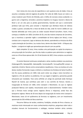 Empreendedorismo


        Com menos de cinco anos de experiência e com quatorze anos de idade, Irineu já
assumia a complexa rede de negócios do patrão. Por volta de 1828, houve um revés e as
coisas mudaram para Pereira de Almeida, pois o tráfico de escravos estava acabando e a
guerra com a Argentina, tornando a província Cisplatina no Uruguai, levaram o Banco do
Brasil a ser um alvo para as perdas governamentais, fazendo com que o comerciante
perdesse tudo que tinha, para consolar o Imperador que distribuía títulos de nobreza
criados a granel, concedeu-lhe o título de Barão de Ubá, onde foi morrer (1830) em sua
fazendo defendida por Irineu junto ao credor escocês Richard Carruthers. Assim, Irineu
começou a trabalhar em 1829, Carruthers & CO, uma das maiores empresas de Carruthers,
que o incentivou a aprender inglês e contabilidade da forma inglesa (em libras), e teve
contatos com a maçonaria. Logo se destacou dos demais, aprendendo as minúcias do ofício
e pela orientação de Carruthers. Leu muitos livros, dentre eles Adam Smith – A Riqueza das
Nações - o original em Inglês que aproveitava para discutir com seu patrão.
        Após completar 22 anos, Irineu recebeu uma participação no capital da empresa e
uma procuração de Carruthers, que lhe deu todos os poderes para administrar os negócios
como se a firma fosse apenas dele. Em 25 de Outubro de 1837, Irineu comprou sua primeira
casa.
        O cenário Nacional continuava complicado e várias revoltas eclodiam nas províncias
(Cabanagem/PA, Balaiada/MA, Sabinada/BA, Carneiradas/PE, Farroupilhas/RS) sempre se
repetindo a história: liberais contra conservadores republicanos. Irineu se envolveu em uma
destas revoltas fornecendo roupas e dinheiro a revoltosos (na fortaleza de Santa Cruz/RJ) e
isto lhe causou problemas em 1839, indo assim visitar seu amigo e sócio Carruthers na
Inglaterra a fim de acalmar os problemas. Em sua viagem à Inglaterra, apresentou grande
entusiasmo por novidades. Teve como anfitrião um amigo de juventude (João Henrique
Reynell de Castro), que contribuiu para abrir o seu caminho da fortuna. Assistiu a
inauguração da ferrovia em 1830, entre Liverpool e Manchester, viu que os ingleses
produziam fábricas com rapidez, mecanizando assim o desenvolvimento. Também notou
que a ferrovia trazia consigo outros negócios (ferros e máquinas), sendo foco dos
banqueiros ingleses. Menos de 20 anos depois da inauguração do trecho entre Liverpool e
Manchester, havia 10 mil quilômetros de ferrovias na Inglaterra, com um investimento
aproximado de 250 milhões de libras esterlinas.
        Percorreu fábricas de tecidos, estaleiros, fundições, estradas de ferro e bancos, se
mostrava muito interessado em novos conhecimentos empíricos, perguntava sobre tudo e
estudava manuais de funcionamento e catálogos, manteve também vários contatos

                                                  Prof. Esp. Ivan Jacomassi Junior   -   Pág. 22
 