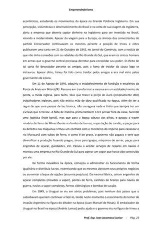 Empreendedorismo


econômicos, estudando os movimentos da época na Grande Potência Inglaterra. Em sua
percepção, vislumbrava o desenvolvimento do Brasil e na volta de sua viagem da Inglaterra,
abriu a empresa que deveria captar dinheiro na Inglaterra para ser investido no Brasil,
visando a modernidade. Apesar da viagem para a Europa, os ânimos dos comerciantes do
partido Conservador continuavam os mesmos perante a posição de Irineu e estes
publicaram uma carta em 21 de Outubro de 1842, no Jornal do Comércio, com a notícia de
que não tinha conexões com os rebeldes do Rio Grande do Sul, que eram os únicos homens
em armas que o governo central precisava derrotar para consolidar seu poder. O efeito de
tal carta foi devastador perante os amigos, pois a fama de traidor da causa logo se
instaurou. Apesar disto, Irineu foi tido como traidor pelos amigos e era mal visto pelos
governantes da época.
       Em 11 de Agosto de 1846, adquiriu o estabelecimento de fundição e estaleiros da
Ponta de Areia em Niterói/RJ. Pensava em transformar a mesma em um estabelecimento de
ponta, a moda inglesa, para tanto, teve que trazer a preço de ouro (propriamente dito)
trabalhadores ingleses, pois não existia mão de obra qualificada na época, além de ter a
regra de que uma pessoa de tez branca, não carregava nada e tinha que sempre ter um
escravo que o fizesse. A falta de matéria-prima também o fez pensar fora da caixa, fazendo
uma logística (hoje banal), mas que para a época saltava aos olhos, e passou a trazer
minério de ferro de Minas Gerais no lombo de burros, importação de carvão, e peças para
os defeitos nas máquinas.Firmou um contrato com o ministério do Império para canalizar o
rio Maracanã com tubos de ferro, e como é de praxe, o governo não pagava e teve que
diversificar a produção fazendo pregos, sinos para igrejas, máquinas de serrar, peças para
engenhos de açúcar, guindastes, etc. Passou a aceitar serviços de reparos em navios e
montou uma empresa no Rio Grande do Sul para operar um vapor que havia sido construído
por ele.
       De forma inovadora na época, começou a administrar os funcionários de forma
igualitária e distribuía lucros, incentivando que os mesmos abrissem seus próprios negócios
ou aumentar o leque de opções (assumia prejuízos). Da mesma fábrica, saíram engenhos de
açúcar completos (movidos a vapor), pontes de ferro, canhões de bronze para navios de
guerra, navios a vapor completos, fornos siderúrgicos e bombas de sucção.
       Em 1849, o Uruguai se viu em sérios problemas, pois nenhum dos países que o
subsidiavam queriam continuar a fazê-lo, tendo neste momento o crescimento do temor de
invasão Argentina na figura do ditador na época (Juan Manuel de Rosas). O embaixador do
Uruguai no Brasil na época (Andrés Lamas) pediu ajuda e o governo viu na figura de Irineu a

                                               Prof. Esp. Ivan Jacomassi Junior   -   Pág. 23
 